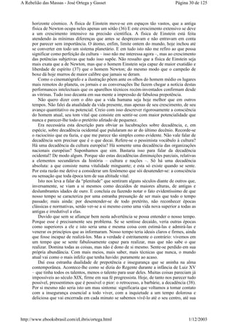 horizonte cósmico. A física de Einstein move-se em espaços tão vastos, que a antiga
física de Newton ocupa neles apenas um sótão (36) E este crescimento extensivo se deve
a um crescimento intensivo na precisão científica. A física de Einstein está feita
atendendo às mínimas diferenças que antes se desprezavam e não entravam em conta
por parecer sem importância. O átomo, enfim, limite ontem do mundo, hoje inchou até
se converter em todo um sistema planetário. E em tudo isto não me refiro ao que possa
significar como perfeição da cultura – isso não me interessa agora –, mas ao crescimento
das potências subjetivas que tudo isso supõe. Não ressalto que a física de Einstein seja
mais exata que a de Newton, mas que o homem Einstein seja capaz de maior exatidão e
liberdade de espírito (37) que o homem Newton; do mesmo modo que o campeão de
boxe dá hoje murros de maior calibre que jamais se deram.
Como o cinematógrafo e a ilustração põem ante os olhos do homem médio os lugares
mais remotos do planeta, os jornais e as conversações lhe fazem chegar a notícia destas
performances intelectuais que os aparelhos técnicos recém-inventados confirmam desde
as vitrinas. Tudo isso decanta em sua mente a impressão de fabulosa prepotência.
Não quero dizer com o dito que a vida humana seja hoje melhor que em outros
tempos. Não falei da atualidade da vida presente, mas apenas de seu crescimento, de seu
avanço quantitativo ou potencial. Creio com isso descrever rigorosamente a consciência
do homem atual, seu tom vital que consiste em sentir-se com maior potencialidade que
nunca e parecer-lhe todo o pretérito afetado de pequenez.
Era necessária esta descrição para obviar as lucubrações sobre decadência, e, em
espécie, sobre decadência ocidental que pulularam no ar do último decênio. Recorde-se
o raciocínio que eu fazia, e que me parece tão simples como evidente. Não vale falar de
decadência sem precisar que é o que decai. Refere-se o pessimista vocábulo à cultura?
Há uma decadência da cultura européia? Há somente uma decadência das organizações
nacionais européias? Suponhamos que sim. Bastaria isso para falar da decadência
ocidental? De modo algum. Porque são estas decadências diminuições parciais, relativas
a elementos secundários da história – cultura e nações –. Só há uma decadência
absoluta: a que consiste numa vitalidade minguante; e esta só existe quando se sente.
Por esta razão me detive a considerar um fenômeno que sói desatender-se: a consciência
ou sensação que toda época tem de sua altitude vital.
Isto nos leva a falar da “plenitude” que sentiram alguns séculos diante de outros que,
inversamente, se viam a si mesmos como decaídos de maiores alturas, de antigas e
deslumbrantes idades de ouro. E concluía eu fazendo notar o fato evidentíssimo de que
nosso tempo se caracteriza por uma estranha presunção de ser mais que todo o tempo
passado; mais ainda: por desentender-se de todo pretérito, não reconhecer épocas
clássicas e normativas, senão ver-se a si mesmo como uma vida nova superior a todas as
antigas e irredutível a elas.
Duvido que sem se afiançar bem nesta advertência se possa entender o nosso tempo.
Porque esse é precisamente seu problema. Se se sentisse decaído, veria outras épocas
como superiores a ele e isto seria uma e mesma coisa com estimá-las e admirá-las e
venerar os princípios que as informaram. Nosso tempo teria ideais claros e firmes, ainda
que fosse incapaz de realizá-los. Mas a verdade é estritamente o contrário: vivemos em
um tempo que se sente fabulosamente capaz para realizar, mas que não sabe o que
realizar. Domina todas as coisas, mas não é dono de si mesmo. Sente-se perdido em sua
própria abundância. Com mais meios, mais saber, mais técnicas que nunca, o mundo
atual vai como o mais infeliz que tenha havido: puramente ao acaso.
Daí essa estranha dualidade de prepotência e insegurança que se aninha na alma
contemporânea. Acontece-lhe como se dizia do Regente durante a infância de Luiz XV
– que tinha todos os talentos, menos o talento para usar deles. Muitas coisas pareciam já
impossíveis ao século XIX, firme em sua fé progressista. Hoje, de tanto nos parecer tudo
possível, pressentimos que é possível o pior: o retrocesso, a barbárie, a decadência (38).
Por si mesmo não seria isto um mau sintoma: significaria que voltamos a tomar contato
com a insegurança essencial a todo viver, com a inquietude a um tempo dolorosa e
deliciosa que vai encerrada em cada minuto se sabemos vivê-lo até o seu centro, até sua
Página 30 de 125A Rebelião das Massas - José Ortega y Gasset
1/12/2003http://www.ebooksbrasil.com/eLibris/ortega.html
 