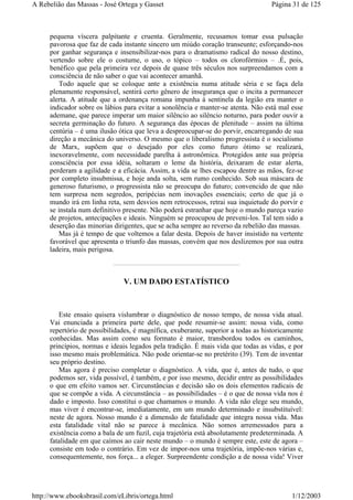 pequena víscera palpitante e cruenta. Geralmente, recusamos tomar essa pulsação
pavorosa que faz de cada instante sincero um miúdo coração transeunte; esforçando-nos
por ganhar segurança e insensibilizar-nos para o dramatismo radical do nosso destino,
vertendo sobre ele o costume, o uso, o tópico – todos os clorofórmios – .É, pois,
benéfico que pela primeira vez depois de quase três séculos nos surpreendamos com a
consciência de não saber o que vai acontecer amanhã.
Todo aquele que se coloque ante a existência numa atitude séria e se faça dela
plenamente responsável, sentirá certo gênero de insegurança que o incita a permanecer
alerta. A atitude que a ordenança romana impunha à sentinela da legião era manter o
indicador sobre os lábios para evitar a sonolência e manter-se atenta. Não está mal esse
ademane, que parece imperar um maior silêncio ao silêncio noturno, para poder ouvir a
secreta germinação do futuro. A segurança das épocas de plenitude – assim na última
centúria – é uma ilusão ótica que leva a despreocupar-se do porvir, encarregando de sua
direção a mecânica do universo. O mesmo que o liberalismo progressista é o socialismo
de Marx, supõem que o desejado por eles como futuro ótimo se realizará,
inexoravelmente, com necessidade parelha à astronômica. Protegidos ante sua própria
consciência por essa idéia, soltaram o leme da história, deixaram de estar alerta,
perderam a agilidade e a eficácia. Assim, a vida se lhes escapou dentre as mãos, fez-se
por completo insubmissa, e hoje anda solta, sem rumo conhecido. Sob sua máscara de
generoso futurismo, o progressista não se preocupa do futuro; convencido de que não
tem surpresa nem segredos, peripécias nem inovações essenciais; certo de que já o
mundo irá em linha reta, sem desvios nem retrocessos, retrai sua inquietude do porvir e
se instala num definitivo presente. Não poderá estranhar que hoje o mundo pareça vazio
de projetos, antecipações e ideais. Ninguém se preocupou de preveni-los. Tal tem sido a
deserção das minorias dirigentes, que se acha sempre ao reverso da rebelião das massas.
Mas já é tempo de que voltemos a falar desta. Depois de haver insistido na vertente
favorável que apresenta o triunfo das massas, convém que nos deslizemos por sua outra
ladeira, mais perigosa.
V. UM DADO ESTATÍSTICO
Este ensaio quisera vislumbrar o diagnóstico de nosso tempo, de nossa vida atual.
Vai enunciada a primeira parte dele, que pode resumir-se assim: nossa vida, como
repertório de possibilidades, é magnífica, exuberante, superior a todas as historicamente
conhecidas. Mas assim como seu formato é maior, transbordou todos os caminhos,
princípios, normas e ideais legados pela tradição. É mais vida que todas as vidas, e por
isso mesmo mais problemática. Não pode orientar-se no pretérito (39). Tem de inventar
seu próprio destino.
Mas agora é preciso completar o diagnóstico. A vida, que é, antes de tudo, o que
podemos ser, vida possível, é também, e por isso mesmo, decidir entre as possibilidades
o que em efeito vamos ser. Circunstâncias e decisão são os dois elementos radicais de
que se compõe a vida. A circunstância – as possibilidades – é o que de nossa vida nos é
dado e imposto. Isso constitui o que chamamos o mundo. A vida não elege seu mundo,
mas viver é encontrar-se, imediatamente, em um mundo determinado e insubstituível:
neste de agora. Nosso mundo é a dimensão de fatalidade que integra nossa vida. Mas
esta fatalidade vital não se parece à mecânica. Não somos arremessados para a
existência como a bala de um fuzil, cuja trajetória está absolutamente predeterminada. A
fatalidade em que caímos ao cair neste mundo – o mundo é sempre este, este de agora –
consiste em todo o contrário. Em vez de impor-nos uma trajetória, impõe-nos várias e,
consequentemente, nos força... a eleger. Surpreendente condição a de nossa vida! Viver
Página 31 de 125A Rebelião das Massas - José Ortega y Gasset
1/12/2003http://www.ebooksbrasil.com/eLibris/ortega.html
 