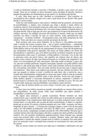 é sentir-se fatalmente forçado a exercitar a liberdade, a decidir o que vamos ser neste
mundo. Nem um só instante se deixa descansar nossa atividade de decisão. Inclusive
quando desesperados nos abandonamos ao que queira vir, decidimos não decidir.
É, pois, falso dizer que na vida “decidem as circunstâncias”. Pelo contrário: as
circunstâncias são o dilema, sempre novo, ante o qual temos de nos decidir. Mas quem
decide é o nosso caráter.
Tudo isto vale também para a vida coletiva. Também nela há, primeiro, um horizonte
de possibilidades, e, depois, uma resolução que elege e decide o modo efetivo da
existência coletiva. Esta resolução emana do caráter que a sociedade tenha, ou, o que é o
mesmo, do tipo de homem dominante nela. Em nosso tempo, domina o homem-massa; é
ele quem decide. Não se diga que isto era o que acontecia já na época da democracia, do
sufrágio universal. No sufrágio universal não decidem as massas, senão que seu papel
consistiu em aderir à decisão de uma ou outra minoria. Estas apresentavam seus
“programas” – excelente vocábulo –. Os programas eram, com efeito, programas de vida
coletiva. Neles convidava-se a massa a aceitar um projeto de decisão.
Hoje acontece uma coisa muito diferente. Se se observa a vida pública dos países
onde o triunfo das massas avançou mais – são os países mediterrâneos –, surpreende
notar que neles se vive politicamente ao dia. O fenômeno é sobremaneira estranho. O
Poder público acha-se em mãos de um representante de massas. Estas são tão poderosas,
que aniquilaram toda possível oposição. São donas do Poder público em forma tão
incontrastável e superlativa, que seria difícil encontrar na história situações de governo
tão prepotentes como estas. E, entretanto, o Poder público, o Governo, vive ao dia; não
se apresenta como um porvir franco, não significa um anúncio claro de futuro, não
aparece como começo de algo cujo desenvolvimento ou evolução seja imaginável. Em
suma, vive sem programa de vida, sem projeto. Não sabe aonde vai porque, a rigor, não
vai, não tem caminho prefixado, trajetória antecipada. Quando esse poder público tenta
justificar-se, não alude para nada ao futuro, senão, pelo contrário, fecha-se no presente e
diz com perfeita sinceridade: “Sou um modo anormal de governo que é imposto pelas
circunstâncias”. Quer dizer, pela urgência do presente, não por cálculos do futuro. Daí
que sua atuação se reduza a evitar o conflito de cada hora; não a resolvê-lo, mas a
escapar dele imediatamente, empregando os meios que sejam, ainda à custa de acumular
com seu emprego maiores conflitos sobre a hora próxima. Assim tem sido sempre o
Poder público quando o exerceram diretamente as massas: onipotente e efêmero. O
homem-massa é o homem cuja vida carece de projeto e caminha ao acaso. Por isso não
constrói nada, ainda que suas possibilidades, seus poderes, sejam enormes.
E este tipo de homem decide em nosso tempo. Convém, pois, que analisemos seu
caráter.
A chave para esta análise encontra-se quando, retrocedendo ao começo deste ensaio,
nos perguntamos: de onde vieram todas estas multidões que agora enchem e
transbordam o cenário histórico?
Há alguns anos destacava o grande economista Werner Sombart um dado
simplicíssimo, que é estranho não conste em toda cabeça que se preocupe dos assuntos
contemporâneos. Este simplicíssimo dado basta por si só para esclarecer nossa visão da
Europa atual, e se não basta, põe na pista de todo esclarecimento. O dado é o seguinte:
desde que no século VI começa a história européia até o ano 1800 – portanto, em toda a
longitude de doze séculos –, a Europa não consegue chegar a outra cifra de povoação
senão a de 180 milhões de habitantes. Pois bem: de 1800 a 1914 – portanto, em pouco
mais de um século, a população européia ascende de 180 a 460 milhões! Presumo que o
contraste destas cifras não deixa lugar a dúvidas a respeito dos dotes prolíficos da última
centúria. Em três gerações produziram gigantescamente massa humana que, lançada
como uma torrente sobre a área histórica, a inundou. Bastaria, repito, este dado para
compreender o triunfo das massas e quanto nele se reflete e se anuncia. Por outra parte,
deve ser acrescido como o somando mais concreto ao crescimento da vida como antes
fiz constar.
Mas ao mesmo tempo nos mostra esse dado que é infundada a admiração com que
Página 32 de 125A Rebelião das Massas - José Ortega y Gasset
1/12/2003http://www.ebooksbrasil.com/eLibris/ortega.html
 