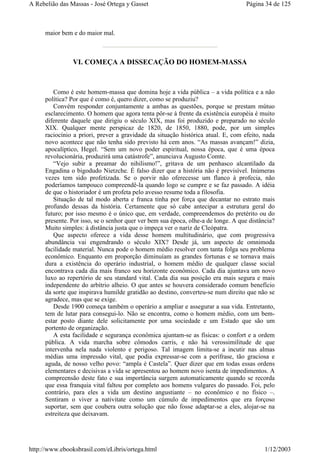 maior bem e do maior mal.
VI. COMEÇA A DISSECAÇÃO DO HOMEM-MASSA
Como é este homem-massa que domina hoje a vida pública – a vida política e a não
política? Por que é como é, quero dizer, como se produziu?
Convém responder conjuntamente a ambas as questões, porque se prestam mútuo
esclarecimento. O homem que agora tenta pôr-se à frente da existência européia é muito
diferente daquele que dirigiu o século XIX, mas foi produzido e preparado no século
XIX. Qualquer mente perspicaz de 1820, de 1850, 1880, pode, por um simples
raciocínio a priori, prever a gravidade da situação histórica atual. E, com efeito, nada
novo acontece que não tenha sido previsto há cem anos. “As massas avançam!” dizia,
apocalíptico, Hegel. “Sem um novo poder espiritual, nossa época, que é uma época
revolucionária, produzirá uma catástrofe”, anunciava Augusto Comte.
“Vejo subir a preamar do nihilismo!”, gritava de um penhasco alcantilado da
Engadina o bigodudo Nietzche. É falso dizer que a história não é previsível. Inúmeras
vezes tem sido profetizada. Se o porvir não oferecesse um flanco à profecia, não
poderíamos tampouco compreendê-la quando logo se cumpre e se faz passado. A idéia
de que o historiador é um profeta pelo avesso resume toda a filosofia.
Situação de tal modo aberta e franca tinha por força que decantar no estrato mais
profundo dessas da história. Certamente que só cabe antecipar a estrutura geral do
futuro; por isso mesmo é o único que, em verdade, compreendemos do pretérito ou do
presente. Por isso, se o senhor quer ver bem sua época, olhe-a de longe. A que distância?
Muito simples: à distância justa que o impeça ver o nariz de Cleópatra.
Que aspecto oferece a vida desse homem multitudinário, que com progressiva
abundância vai engendrando o século XIX? Desde já, um aspecto de omnimoda
facilidade material. Nunca pode o homem médio resolver com tanta folga seu problema
econômico. Enquanto em proporção diminuíam as grandes fortunas e se tornava mais
dura a existência do operário industrial, o homem médio de qualquer classe social
encontrava cada dia mais franco seu horizonte econômico. Cada dia ajuntava um novo
luxo ao repertório de seu standard vital. Cada dia sua posição era mais segura e mais
independente do arbítrio alheio. O que antes se houvera considerado comum benefício
da sorte que inspirava humilde gratidão ao destino, converteu-se num direito que não se
agradece, mas que se exige.
Desde 1900 começa também o operário a ampliar e assegurar a sua vida. Entretanto,
tem de lutar para consegui-lo. Não se encontra, como o homem médio, com um bem-
estar posto diante dele solicitamente por uma sociedade e um Estado que são um
portento de organização.
A esta facilidade e segurança econômica ajuntam-se as físicas: o confort e a ordem
pública. A vida marcha sobre cômodos carris, e não há verossimilitude de que
intervenha nela nada violento e perigoso. Tal imagem limita-se a incutir nas almas
médias uma impressão vital, que podia expressar-se com a perífrase, tão graciosa e
aguda, de nosso velho povo: “ampla é Castela”. Quer dizer que em todas essas ordens
elementares e decisivas a vida se apresentou ao homem novo isenta de impedimentos. A
compreensão deste fato e sua importância surgem automaticamente quando se recorda
que essa franquia vital faltou por completo aos homens vulgares do passado. Foi, pelo
contrário, para eles a vida um destino angustiante – no econômico e no físico –.
Sentiram o viver a nativitate como um cúmulo de impedimentos que era forçoso
suportar, sem que coubera outra solução que não fosse adaptar-se a eles, alojar-se na
estreiteza que deixavam.
Página 34 de 125A Rebelião das Massas - José Ortega y Gasset
1/12/2003http://www.ebooksbrasil.com/eLibris/ortega.html
 
