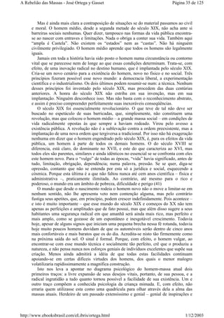 Mas é ainda mais clara a contraposição de situações se do material passamos ao civil
e moral. O homem médio, desde a segunda metade do século XIX, não acha ante si
barreiras sociais nenhumas. Quer dizer, tampouco nas formas da vida pública encontra-
se ao nascer com entraves e limitações. Nada o obriga a conter sua vida. Também aqui
“ampla é Castela”. Não existem os “estados” nem as “castas”. Não há ninguém
civilmente privilegiado. O homem médio aprende que todos os homens são legalmente
iguais.
Jamais em toda a história havia sido posto o homem numa circunstância ou contorno
vital que se parecesse nem de longe ao que essas condições determinam. Trata-se, com
efeito, de uma inovação radical no destino humano, que é implantada pelo século XIX.
Cria-se um novo cenário para a existência do homem, novo no físico e no social. Três
princípios fizeram possível esse novo mundo: a democracia liberal, a experimentação
científica e o industrialismo. Os dois últimos podem resumir-se num: a técnica. Nenhum
desses princípios foi inventado pelo século XIX, mas procedem das duas centúrias
anteriores. A honra do século XIX não estriba em sua invenção, mas em sua
implantação. Ninguém desconhece isso. Mas não basta com o reconhecimento abstrato,
e assim é preciso compreender perfeitamente suas inexoráveis conseqüências.
O século XIX foi essencialmente revolucionário. O que teve de tal não deve ser
buscado no espetáculo de suas barricadas, que, simplesmente, não constituem uma
revolução, mas que colocou o homem médio – a grande massa social – em condições de
vida radicalmente opostas às que sempre a haviam rodeado. Virou pelo avesso a
existência pública. A revolução não é a sublevação contra a ordem preexistente, mas a
implantação de uma nova ordem que tergiversa a tradicional. Por isso não há exageração
nenhuma em dizer que o homem engendrado pelo século XIX, é, para os efeitos da vida
pública, um homem à parte de todos os demais homens. O do século XVIII se
diferencia, está claro, do dominante no XVII, e este do que caracteriza ao XVI, mas
todos eles são parentes, similares e ainda idênticos no essencial se se confronta com eles
este homem novo. Para o “vulgo” de todas as épocas, “vida” havia significado, antes de
tudo, limitação, obrigação, dependência; numa palavra, pressão. Se se quer, diga-se
opressão, contanto que não se entenda por esta só a jurídica e social, esquecendo a
cósmica. Porque esta última é a que não faltou nunca até cem anos científica – física e
administrativa –, praticamente ilimitada. Ao contrário, até mesmo para o rico e
poderoso, o mundo era um âmbito de pobreza, dificuldade e perigo (41)
O mundo que desde o nascimento rodeia o homem novo não o move a limitar-se em
nenhum sentido, não lhe apresenta veto nem contenção alguma, mas pelo contrário
fustiga seus apetites, que, em princípio, podem crescer indefinidamente. Pois acontece –
e isto é muito importante – que esse mundo do século XIX e começos do XX não tem
apenas as perfeições e amplitudes que de fato possui, mas que além disso sugere a seus
habitantes uma segurança radical em que amanhã será ainda mais rico, mas perfeito e
mais amplo, como se gozasse de um espontâneo e inesgotável crescimento. Todavia
hoje, apesar de alguns signos que iniciam uma pequena brecha nessa fé rotunda, todavia
hoje muito poucos homens duvidam de que os automóveis serão dentro de cinco anos
mais confortáveis e mais baratos que os do dia. Acredita-se nisto tão firmemente como
na próxima saída do sol. O sinal é formal. Porque, com efeito, o homem vulgar, ao
encontrar-se com esse mundo técnica e socialmente tão perfeito, crê que o produziu a
natureza, e não pensa nunca nos esforços geniais de indivíduos excelentes que supõe sua
criação. Menos ainda admitirá a idéia de que todas estas facilidades continuam
apoiando-se em certas difíceis virtudes dos homens, dos quais o menor malogro
volatilizaria rapidissimamente a magnífica construção.
Isto nos leva a apontar no diagrama psicológico do homem-massa atual dois
primeiros traços: a livre expansão de seus desejos vitais, portanto, de sua pessoa, e a
radical ingratidão a tudo quanto tornou possível a facilidade de sua existência. Um e
outro traço compõem a conhecida psicologia da criança mimada. E, com efeito, não
erraria quem utilizasse esta como uma quadrícula para olhar através dela a alma das
massas atuais. Herdeiro de um passado extensíssimo e genial – genial de inspirações e
Página 35 de 125A Rebelião das Massas - José Ortega y Gasset
1/12/2003http://www.ebooksbrasil.com/eLibris/ortega.html
 