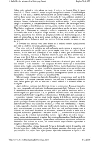 Nobre, pois, eqüivale a esforçado ou excelente. A nobreza ou fama do filho já é puro
benefício. O filho é conhecido porque seu pai conseguiu ser famoso. É conhecido por
reflexo, e, com efeito, a nobreza hereditária tem um caráter indireto, é luz espelhada, é
nobreza lunar como feita com mortos. Só fica nela de vivo, autêntico, dinâmico, a
incitação que produz no descendente a manter o nível de esforço que o antepassado
alcançou. Sempre, ainda neste sentido desvirtuado, noblesse oblige. O nobre originário
obriga-se a si mesmo, e ao nobre hereditário obriga-o a herança. Há, de qualquer modo,
certa contradição na transferência da nobreza, desde o nobre inicial a seus sucessores.
Mais lógicos os chineses, invertem a ordem da transmissão, e não é o pai quem enobrece
o filho, mas o filho quem, ao conseguir a nobreza, a comunica a seus antepassados,
destacando com o seu esforço sua estirpe humilde. Por isso, ao conceder os níveis de
nobreza, graduam-se pelo número de gerações passadas que ficam prestigiadas, e há
quem só torna nobre seu pai e quem alonga sua fama até o quinto ou décimo avô. Os
antepassados vivem do homem atual, cuja nobreza é efetiva, atuante; em suma: é; não,
foi (45).
A “nobreza” não aparece como termo formal até o Império romano, e precisamente
para opô-lo à nobreza hereditária, já em decadência.
Para mim, nobreza é sinônimo de vida esforçada, posta sempre a superar-se a si
mesma, a transcender do que já é para o que se propõe como dever e exigência. Desta
maneira, a vida nobre fica contraposta à vida vulgar e inerte, que, estaticamente, se
reclui a si mesma, condenada à perpétua imanência, caso uma força exterior não a
obrigue a sair de si. Daí que chamemos massa a este modo de ser homem – não tanto
porque seja multitudinário, quanto porque é inerte.
À medida que se avança pela vida, vamos nos fartando de advertir que a maior parte
dos homens – e das mulheres – são incapazes de outro esforço que o estritamente
imposto como reação a uma necessidade externa. Por isso mesmo ficam mais isolados, e
como monumentalizados em nossa experiência, os pouquíssimos seres que conhecemos
capazes de um esforço espontâneo e luxuoso. São os homens seletos, os nobres, os
únicos ativos e não só reativos, para os quais viver é uma perpétua tensão, um incessante
treinamento. Treinamento = áskesis. São os ascetas (46).
Não surpreenda esta aparente digressão. Para definir o homem-massa atual, que é tão
massa como o de sempre, mas quer suplantar os excelentes, é preciso contrapô-lo às
duas formas puras que nele se mesclam: a massa normal e o autêntico nobre ou
esforçado.
Agora podemos caminhar mais depressa, porque já somos donos do que, a meu juízo,
é a chave ou equação psicológica do tipo humano dominante hoje. Tudo que vem depois
é conseqüência ou corolário dessa estrutura radical que poderia resumir-se assim: o
mundo organizado pelo século XIX, ao produzir automaticamente um homem novo,
intrometeu nele formidáveis apetites, poderosos meios de toda ordem para satisfazê-los
– econômico, corporais (higiene, saúde média superior à de todos os tempos), civis e
técnicos (entendo por estes a enormidade de conhecimentos parciais e de eficiência
prática que hoje o homem médio possui e de que sempre careceu no passado) –. Depois
de haver estabelecido nele todas estas potências, o século XIX o abandonou a si mesmo,
e então, seguindo o homem médio sua índole natural, fechou-se dentro de si. Desta
sorte, encontramo-nos com uma massa mais forte que a de nenhuma época, mas, a
diferença da tradicional, hermética em si mesma, incapaz de atender a nada nem a
ninguém, acreditando que se basta – em suma: indócil (47). Continuando as coisas como
até aqui, cada dia se notará mais em toda a Europa – e por reflexo em todo o mundo –
que as massas são incapazes de se deixar dirigir em nenhuma ordem. Nas horas difíceis
que chegam para nosso continente, é possível que, subitamente angustiadas, tenham um
momento a boa vontade de aceitar, em certas matérias especialmente angustiosas, a
direção de minorias superiores.
Mas ainda essa boa vontade fracassará. Porque a disposição radical de sua alma está
feita de hermetismo e indocilidade, porque lhe falta de nascença a função de atender ao
que está além dela, sejam fatos, sejam pessoas. Quererão acompanhar a alguém, e não
Página 38 de 125A Rebelião das Massas - José Ortega y Gasset
1/12/2003http://www.ebooksbrasil.com/eLibris/ortega.html
 