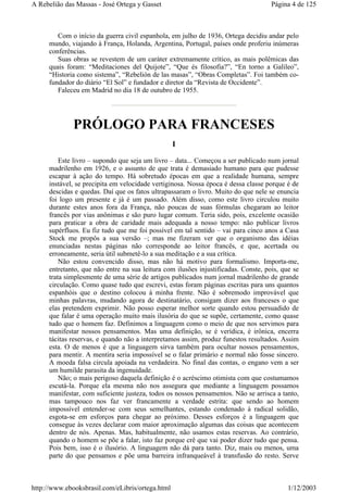 Com o início da guerra civil espanhola, em julho de 1936, Ortega decidiu andar pelo
mundo, viajando à França, Holanda, Argentina, Portugal, países onde proferiu inúmeras
conferências.
Suas obras se revestem de um caráter extremamente crítico, as mais polêmicas das
quais foram: “Meditaciones del Quijote”, “Que és filosofia?”, “En torno a Galileo”,
“Historia como sistema”, “Rebelión de las masas”, “Obras Completas”. Foi também co-
fundador do diário “El Sol” e fundador e diretor da “Revista de Occidente”.
Faleceu em Madrid no dia 18 de outubro de 1955.
PRÓLOGO PARA FRANCESES
I
Este livro – supondo que seja um livro – data... Começou a ser publicado num jornal
madrilenho em 1926, e o assunto de que trata é demasiado humano para que pudesse
escapar à ação do tempo. Há sobretudo épocas em que a realidade humana, sempre
instável, se precipita em velocidade vertiginosa. Nossa época é dessa classe porque é de
descidas e quedas. Daí que os fatos ultrapassaram o livro. Muito do que nele se enuncia
foi logo um presente e já é um passado. Além disso, como este livro circulou muito
durante estes anos fora da França, não poucas de suas fórmulas chegaram ao leitor
francês por vias anônimas e são puro lugar comum. Teria sido, pois, excelente ocasião
para praticar a obra de caridade mais adequada a nosso tempo: não publicar livros
supérfluos. Eu fiz tudo que me foi possível em tal sentido – vai para cinco anos a Casa
Stock me propôs a sua versão –; mas me fizeram ver que o organismo das idéias
enunciadas nestas páginas não corresponde ao leitor francês, e que, acertada ou
erroneamente, seria útil submetê-lo a sua meditação e a sua crítica.
Não estou convencido disso, mas não há motivo para formalismo. Importa-me,
entretanto, que não entre na sua leitura com ilusões injustificadas. Conste, pois, que se
trata simplesmente de uma série de artigos publicados num jornal madrilenho de grande
circulação. Como quase tudo que escrevi, estas foram páginas escritas para uns quantos
espanhóis que o destino colocou à minha frente. Não é sobremodo improvável que
minhas palavras, mudando agora de destinatário, consigam dizer aos franceses o que
elas pretendem exprimir. Não posso esperar melhor sorte quando estou persuadido de
que falar é uma operação muito mais ilusória do que se supõe, certamente, como quase
tudo que o homem faz. Definimos a linguagem como o meio de que nos servimos para
manifestar nossos pensamentos. Mas uma definição, se é verídica, é irônica, encerra
tácitas reservas, e quando não a interpretamos assim, produz funestos resultados. Assim
esta. O de menos é que a linguagem sirva também para ocultar nossos pensamentos,
para mentir. A mentira seria impossível se o falar primário e normal não fosse sincero.
A moeda falsa circula apoiada na verdadeira. No final das contas, o engano vem a ser
um humilde parasita da ingenuidade.
Não; o mais perigoso daquela definição é o acréscimo otimista com que costumamos
escutá-la. Porque ela mesma não nos assegura que mediante a linguagem possamos
manifestar, com suficiente justeza, todos os nossos pensamentos. Não se arrisca a tanto,
mas tampouco nos faz ver francamente a verdade estrita: que sendo ao homem
impossível entender-se com seus semelhantes, estando condenado à radical solidão,
esgota-se em esforços para chegar ao próximo. Desses esforços é a linguagem que
consegue às vezes declarar com maior aproximação algumas das coisas que acontecem
dentro de nós. Apenas. Mas, habitualmente, não usamos estas reservas. Ao contrário,
quando o homem se põe a falar, isto faz porque crê que vai poder dizer tudo que pensa.
Pois bem, isso é o ilusório. A linguagem não dá para tanto. Diz, mais ou menos, uma
parte do que pensamos e põe uma barreira infranqueável à transfusão do resto. Serve
Página 4 de 125A Rebelião das Massas - José Ortega y Gasset
1/12/2003http://www.ebooksbrasil.com/eLibris/ortega.html
 