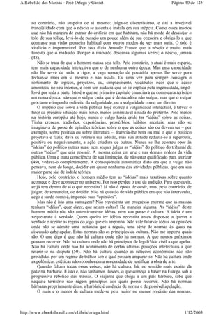 ao contrário, não suspeita de si mesmo: julga-se discretíssimo, e daí a invejável
tranqüilidade com que o néscio se assenta e instala em sua inépcia. Como esses insetos
que não há maneira de extrair do orifício em que habitam, não há modo de desalojar o
tolo de sua tolice, levá-lo de passeio um pouco além de sua cegueira e obrigá-lo a que
contraste sua visão grosseira habitual com outros modos de ver mais sutis. O tolo é
vitalício e impermeável. Por isso dizia Anatole France que o néscio é muito mais
funesto que o malvado. Porque o malvado descansa algumas vezes; o néscio, jamais
(48).
Não se trata de que o homem-massa seja tolo. Pelo contrário, o atual é mais esperto,
tem mais capacidade intelectiva que o de nenhuma outra época. Mas essa capacidade
não lhe serve de nada; a rigor, a vaga sensação de possuí-la apenas lhe serve para
fechar-se mais em si mesmo e não usá-la. De uma vez para sempre consagra o
sortimento de tópicos, prejuízos, ou, simplesmente, vocábulos ocos que o acaso
amontoou no seu interior, e com um audácia que só se explica pela ingenuidade, impô-
los-á por toda a parte. Isto é o que no primeiro capítulo enunciava eu como característico
em nossa época: não que o vulgar creia que é destacado e não vulgar, mas que o vulgar
proclame e imponha o direito da vulgaridade, ou a vulgaridade como um direito.
O império que sobre a vida pública hoje exerce a vulgaridade intelectual, é talvez o
fator da presente situação mais novo, menos assimilável a nada do pretérito. Pelo menos
na história européia até hoje, nunca o vulgo havia crido ter “idéias” sobre as coisas.
Tinha crenças, tradições, experiências, provérbios, hábitos mentais, mas não se
imaginava de posse de opiniões teóricas sobre o que as coisas são ou devem ser – por
exemplo, sobre política ou sobre literatura –. Parecia-lhe bem ou mal o que o político
projetava e fazia; dava ou retirava sua adesão, mas sua atitude reduzia-se a repercutir,
positiva ou negativamente, a ação criadora de outros. Nunca se lhe ocorreu opor às
“idéias” do político outras suas; nem sequer julgar as “idéias” do político do tribunal de
outras “idéias” que cria possuir. A mesma coisa em arte e nas demais ordens da vida
pública. Uma e inata consciência de sua limitação, de não estar qualificado para teorizar
(49), vedava-o completamente. A conseqüência automática disto era que o vulgo não
pensava, nem de longe, decidir em quase nenhuma das atividades públicas, que em sua
maior parte são de índole teórica.
Hoje, pelo contrário, o homem médio tem as “idéias” mais taxativas sobre quanto
acontece e deve acontecer no universo. Por isso perdeu o uso da audição. Para que ouvir,
se já tem dentro de si o que necessita? Já não é época de ouvir, mas, pelo contrário, de
julgar, de sentenciar, de decidir. Não há questão de vida pública em que não intervenha,
cego e surdo como é, impondo suas “opiniões”.
Mas não é isto uma vantagem? Não representa um progresso enorme que as massas
tenham “idéias”, quer dizer, que sejam cultas? De maneira alguma. As “idéias” deste
homem médio não são autenticamente idéias, nem sua posse é cultura. A idéia é um
xeque-mate à verdade. Quem queira ter idéias necessita antes dispor-se a querer a
verdade e aceitar as regras do jogo que ela imponha. Não vale falar de idéias ou opiniões
onde não se admite uma instância que a regula, uma série de normas às quais na
discussão cabe apelar. Estas normas são os princípios da cultura. Não me importa quais
são. O que digo é que não há cultura onde não há normas. A que nossos próximos
possam recorrer. Não há cultura onde não há princípios de legali5àde civil a que apelar.
Não há cultura onde não há acatamento de certas últimas posições intelectuais a que
referir-se na disputa (50). Não há cultura quando as relações econômicas não são
presididas por um regime de tráfico sob o qual possam amparar-se. Não há cultura onde
as polêmicas estéticas não reconhecem a necessidade de justificar a obra de arte.
Quando faltam todas essas coisas, não há cultura; há, no sentido mais estrito da
palavra, barbárie. E isto é, não tenhamos ilusões, o que começa a haver na Europa sob a
progressiva rebelião das massas. O viajante que chega a um país bárbaro, sabe que
naquele território não regem princípios aos quais possa recorrer. Não há normas
bárbaras propriamente ditas, a barbárie é ausência de norma e de possível apelação.
O mais e o menos de cultura mede-se pela maior ou menor precisão das normas.
Página 40 de 125A Rebelião das Massas - José Ortega y Gasset
1/12/2003http://www.ebooksbrasil.com/eLibris/ortega.html
 