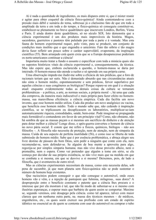 Aí é nada a quantidade de ingredientes, os mais díspares entre si, que é mister reunir
e agitar para obter coquetel da ciência físico-química! Ainda contentando-se com a
pressão mais débil e sumária do tema, sobressai já o claríssimo fato de que em toda a
amplitude da terra e em toda a do tempo, a físico-química só conseguiu constituir-se,
estabelecer-se plenamente no breve quadrilátero que inscrevem Londres, Berlim, Viena
e Paris. E ainda dentro deste quadrilátero, só no século XIX. Isto demonstra que a
ciência experimental é um dos produtos mais improváveis da história. Magos,
sacerdotes, guerreiros e pastores têm pululado por toda a parte e à vontade. Mas esta
fauna do homem experimental requer, pelo visto, para se produzir, um conjunto de
condições mais insólito que o que engendra o unicórnio. Fato tão sóbrio e tão magro
devia fazer refletir um pouco sobre o caráter supervolátil, evaporante, da inspiração
científica (55). Bem arranjado está quem creia que se a Europa desaparecesse poderiam
os norte-americanos continuar a ciência!
Importaria muito tratar a fundo o assunto e especificar com toda a minúcia quais são
os supostos históricos vitais da ciência experimental e, consequentemente, da técnica.
Mas não espere que, embora esclarecida a questão, o homem-massa se daria por
inteirado. O homem-massa não atende a razões e só aprende em sua própria carne.
Uma observação impede-me iludir-me sobre a eficácia de tais prédicas, que a foro de
racionais teriam que ser sutis. Não é demasiado absurdo que nas circunstâncias atuais
não sinta o homem médio, espontaneamente e sem prédicas, fervor superlativo por
aquelas ciências e suas congêneres as biológicas? Porque repare-se em qual é a situação
atual: enquanto evidentemente todas as demais coisas da cultura se tornaram
problemáticas – a política, a arte, as normas sociais, a própria moral –, há uma que cada
dia comprova, da maneira mais indiscutível e mais própria para fazer efeito no homem-
massa, sua maravilhosa eficiência: a ciência empírica. Cada dia facilita um novo
invento, que esse homem médio utiliza. Cada dia produz um novo analgésico ou vacina,
que beneficia esse homem médio. Todo o mundo sabe que, não cedendo à inspiração
científica, se se triplicassem ou decuplicassem os laboratórios, multiplicar-se-iam
automaticamente riqueza, comodidades, saúde, bem-estar. Pode imaginar-se propaganda
mais formidável e contundente em favor de um princípio vital? Como, não obstante, não
há sombra de que as massas peçam a si mesmas um sacrifício de dinheiro e de atenção
para dotar melhor a ciência? Longe disso, o após-guerra converteu o homem de ciência
no novo pária social. E conste que me refiro a físicos, químicos, biólogos – não aos
filósofos –. A filosofia não necessita de proteção, nem de atenção, nem de simpatia da
massa. Cuida de seu aspecto de perfeita inutilidade (56), e como isso se liberta de toda
submissão do homem médio. Sabe que é por essência problemática, e abraça alegre seu
livre destino de pássaro do bom Deus, sem pedir a ninguém que conte com ela, nem
recomendar-se, nem defender-se. Se alguém de boa mente a aproveita para algo,
regozija-se por simples simpatia humana; mas não vive desse proveito alheio, nem o
premedita, nem o espera. Como vai pretender que alguém a tome em sério, se ela
começa por duvidar de sua própria existência, se não vive mais que na medida em que
se combata a si mesma, em que se desvive a si mesma? Deixemos, pois, de lado a
filosofia, que é aventureira de outro nível.
Mas as ciências experimentais necessitam da massa, como esta necessita delas, sob
pena de sucumbir, já que num planeta sem físico-química não se pode sustentar o
número de homens hoje existentes.
Que raciocínios podem conseguir o que não consegue o automóvel, onde esses
homens vão e vêm, e a injeção de pantopom que fulmina, milagrosa., suas dores? A
desproporção entre o benefício constante e patente que a ciência lhes procura e o
interesse que por ela mostram é tal, que não há modo de subornar-se a si mesmo com
ilusórias esperanças, e esperar mais que barbárie de quem assim se comportar. Maxime
se, segundo veremos, este desapego pela ciência. como tal aparece, talvez com maior
clareza que em nenhuma outra parte, na. massa dos técnicos mesmos – de médicos,
engenheiros, etc., os quais soem exercer sua profissão com um estado de espírito
idêntico no essencial ao de quem se contenta com usar do automóvel ou comprar o tubo
Página 45 de 125A Rebelião das Massas - José Ortega y Gasset
1/12/2003http://www.ebooksbrasil.com/eLibris/ortega.html
 