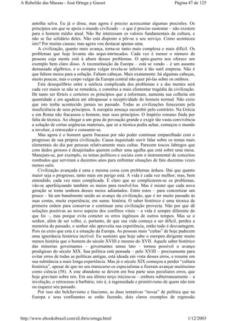 antolha selva. Eu já o disse, mas agora é preciso acrescentar algumas precisões. Os
princípios em que se apoia o mundo civilizado – o que é preciso sustentar – não existem
para o homem médio atual. Não lhe interessam os valores fundamentais da cultura, e
não se faz solidário deles. Não está disposto a pôr-se a seu serviço. Como aconteceu
isto? Por muitas causas; mas agora vou destacar apenas uma.
A civilização, quanto mais avança, torna-se tanto mais complexa e mais difícil. Os
problemas que hoje levanta são arqui-intrincados. Cada vez é menor o número de
pessoas cuja mente está à altura desses problemas. O após-guerra nos oferece um
exemplo bem claro disso. A reconstituição da Europa – está se vendo – é um assunto
demasiado algébrico, e o europeu vulgar revela-se inferior à tão sutil empresa. Não é
que faltem meios para a solução. Faltam cabeças. Mais exatamente: há algumas cabeças,
muito poucas; mas o corpo vulgar da Europa central não quer pô-las sobre os ombros.
Este desequilíbrio entre a sutileza complicada dos problemas e a das mentes será
cada vez maior se não se remedeia, e constitui a mais elementar tragédia da civilização.
De tanto ser férteis e certeiros os princípios que a informam, aumenta sua colheita em
quantidade e em agudeza até ultrapassar a receptividade do homem normal. Não creio
que isto tenha acontecido jamais no passado. Todas as civilizações feneceram pela
insuficiência de seus princípios. A européia ameaça sucumbir pelo contrário. Na Grécia
e em Roma não fracassou o homem, mas seus princípios. O Império romano finda por
falta de técnica. Ao chegar a um grau de povoação grande e exigir tão vasta convivência
a solução de certas urgências materiais, que só a técnica podia achar, começou o mundo
a involuir, a retroceder e consumir-se.
Mas agora é o homem quem fracassa por não poder continuar emparelhado com o
progresso de sua própria civilização. Causa inquietude ouvir falar sobre os temas mais
elementais do dia por pessoas relativamente mais cultas. Parecem toscos labregos que
com dedos grossos e desajeitados querem colher uma agulha que está sobre uma mesa.
Manejam-se, por exemplo, os temas políticos e sociais com o instrumental de conceitos
rombudos que serviram a duzentos anos para enfrentar situações de fato duzentas vezes
menos sutis.
Civilização avançada é uma e mesma coisa com problemas árduos. Daí que quanto
maior seja o progresso, tanto mais em perigo está. A vida é cada vez melhor; mas, bem
entendido, cada vez mais complicada. É claro que ao complicarem-se os problemas,
vão-se aperfeiçoando também os meios para resolvê-los. Mas é mister que cada nova
geração se torne senhora desses meios adiantados. Entre estes – para concretizar um
pouco – há um banalmente unido ao avanço da civilização, que é ter muito passado às
suas costas, muita experiência; em suma: história. O saber histórico é uma técnica de
primeira ordem para conservar e continuar uma civilização provecta. Não por que dê
soluções positivas ao novo aspecto dos conflitos vitais – a vida é sempre diferente do
que foi –, mas porque evita cometer os erros ingênuos de outros tempos. Mas se o
senhor, além de ser velho, e, portanto, de que sua vida começa a ser difícil, perdeu a
memória do passado, o senhor não aproveita sua experiência, então tudo é desvantagem.
Pois eu creio que esta é a situação da Europa. As pessoas mais “cultas” de hoje padecem
uma ignorância histórica incrível. Eu sustento que hoje sabe o europeu dirigente muito
menos história que o homem do século XVIII e mesmo do XVII. Aquele saber histórico
das minorias governantes – governantes sensu lato – tornou possível o avanço
prodigioso do século XIX. Sua política está pensada – pelo XVIII – precisamente para
evitar erros de todas as políticas antigas, está ideada em vista desses erros, e resume em
sua substância a mais longa experiência. Mas já o século XIX começou a perder “cultura
histórica”, apesar de que no seu transcurso os especialistas a fizeram avançar muitíssimo
como ciência (58). A este abandono se devem em boa parte seus peculiares erros, que
hoje gravitam sobre nós. Em seu último terço iniciou-se – embora subterraneamente – a
involução, o retrocesso à barbárie; isto é, à ingenuidade e primitivismo de quem não tem
ou esquece seu passado.
Por isso são bolchevismo e fascismo, as duas tentativas “novas” de política que na
Europa e seus confinantes se estão fazendo, dois claros exemplos de regressão
Página 47 de 125A Rebelião das Massas - José Ortega y Gasset
1/12/2003http://www.ebooksbrasil.com/eLibris/ortega.html
 
