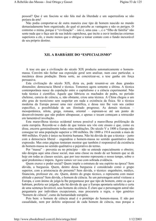 pessoal? Que é um fascista se não fala mal da liberdade e um superrealista se não
perjura da arte!
Não podia comportar-se de outra maneira esse tipo de homem nascido no mundo
demasiadamente bem organizado, do qual só percebe as vantagens e não os perigos. O
contorno o mima, porque é “civilização” – isto é, uma casa –, e o “filho de família” não
sente nada que o faça sair de sua índole caprichosa, que incite a ouvir instâncias externas
superiores a ele, e muito menos que o obrigue a tomar contato com o fundo inexorável
de seu próprio destino.
XII. A BARBÁRIE DO “ESPECIALISMO”
A tese era que a civilização do século XIX produziu automaticamente o homem-
massa. Convém não fechar sua exposição geral sem analisar, num caso particular, a
mecânica dessa produção. Desta sorte, ao concretizar-se, a tese ganha em força
persuasiva.
Esta civilização do século XIX, dizia eu, pode resumir-se em duas grandes
dimensões: democracia liberal e técnica. Tomemos agora somente a última. A técnica
contemporânea nasce da copulação entre o capitalismo e a ciência experimental. Não
toda técnica é científica. Aquele que fabricou os machados de pedra, no período
chelense, carecia de ciência, e, não obstante, criou uma técnica. A China chegou a um
alto grau de tecnicismo sem suspeitar em nada a existência da física. Só a técnica
moderna da Europa possui uma raiz científica, e dessa raiz lhe vem seu caráter
específico, a possibilidade de um ilimitado progresso. As demais técnicas –
mesopotâmica, nilota, grega, romana, oriental – espraiam-se até um ponto de
desenvolvimento que não podem ultrapassar, e apenas o tocam começam a retroceder
em lamentável involução.
Esta maravilhosa técnica ocidental tornou possível a maravilhosa proliferação da
casta européia. Recorde-se o dado de que tomou seu vôo este ensaio e que, como eu
disse, encerra germinalmente todas estas meditações. Do século V a 1800 a Europa não
consegue ter uma população superior a 180 milhões. De 1800 a 1914 ascende a mais de
460 milhões. O pulo é único na história humana. Não há dúvida de que a técnica – junto
com a democracia liberal – engendrou o homem-massa no sentido quantitativo desta
expressão. Mas estas páginas tentaram mostrar que também é responsável da existência
do homem-massa no sentido qualitativo e pejorativo do termo.
Por “massa” – prevenia eu no princípio – não se entende especialmente o obreiro;
não designa aqui uma classe social, mas uma classe ou modo de ser homem que se dá
hoje em todas as classes sociais, que por isso mesmo representa o nosso tempo, sobre o
qual predomina e impera. Agora vamos ver isso com sobrada evidência.
Quem exerce o poder social? Quem impõe a estrutura de seu espírito na época? Sem
dúvida, a burguesia. Quem, dentro dessa burguesia é considerado como o grupo
superior, com a aristocracia do presente? Sem dúvida, o técnico: engenheiro, médico,
financista, professor etc. etc. Quem, dentro do grupo técnico, o representa com maior
altitude e pureza? Sem dúvida, o homem de ciência. Se um personagem astral visitasse a
Europa, e com ânimo de julgá-la lhe perguntasse por que tipo de homem, entre os que a
habitam, preferia ser julgada, não há dúvida de que a Europa apontaria satisfeita e certa
de uma sentença favorável, seus homens de ciência. É claro que o personagem astral não
perguntaria por indivíduos excepcionais, mas procuraria a regra, o tipo genérico
“homem de ciência”, cume da humanidade européia.
Pois bem: o homem de ciência atual é o protótipo do homem-massa. E não por
casualidade, nem por defeito unipessoal de cada homem de ciência, mas porque a
Página 53 de 125A Rebelião das Massas - José Ortega y Gasset
1/12/2003http://www.ebooksbrasil.com/eLibris/ortega.html
 
