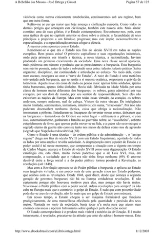 violência como norma cinicamente estabelecida, continuaremos sob seu regime, bem
que em outra forma.
Refiro-me ao perigo maior que hoje ameaça a civilização européia. Como todos os
demais perigos que ameaçam esta civilização, também este nasceu dela. Mais ainda:
constitui uma de suas glórias; é o Estado contemporâneo. Encontramo-nos, pois, com
uma réplica do que no capítulo anterior se disse sobre a ciência: a fecundidade de seus
princípios a propelem a um fabuloso progresso; mas este impõe inexoravelmente a
especialização, e a especialização ameaça afogar a ciência.
A mesma coisa acontece com o Estado.
Rememore-se o que era o Estado nos fins do século XVIII em todas as nações
européias. Bem pouca coisa! O primeiro capitalismo e suas organizações industriais,
onde pela primeira vez triunfa a técnica, a nova técnica, a racionalizada, haviam
produzido um primeiro crescimento da sociedade. Uma nova classe social apareceu,
mais poderosa em número e potência que as preexistentes: a burguesia. Esta burguesia
sem mérito possuía, antes de tudo e sobretudo uma coisa: talento, talento prático. Sabia
organizar, disciplinar, dar continuidade e articulação ao esforço. No meio dela, como
num oceano, navegava ao azar a “nave do Estado”. A nave do Estado é uma metáfora
reinventada pela burguesia, que se sentia a si mesma oceânica, onipotente e grávida de
tormentas. Aquela nave era coisa de nada ou pouco mais: apenas tinha soldados, apenas
tinha burocratas, apenas tinha dinheiro. Havia sido fabricada na Idade Média por uma
classe de homens muito diferentes dos burgueses: os nobres, gente admirável por sua
coragem, por seu dom de mando, por seu sentido de responsabilidade. Sem eles não
existiriam as nações da Europa. Mas com todas essas virtudes do coração, os nobres
andavam, sempre andaram, mal de cabeça. Viviam da outra víscera. De inteligência
muito limitada, sentimentais, instintivos, intuitivos; em suma, “irracionais”. Por isso não
puderam desenvolver nenhuma técnica, coisa que obriga à racionalização. Não
inventaram a pólvora. Entediaram-se. Incapazes de inventar novas armas, deixaram que
os burgueses – tomando-as do Oriente ou outro lugar – utilizassem a pólvora, e com
isso, automaticamente, ganharam a batalha ao guerreiro nobre, ao “cavalheiro”, coberto
estupidamente de ferro, que apenas podia mover-se na lida, e a quem não ocorrera que o
segredo eterno da guerra não consiste tanto nos meios de defesa como nos de agressão
(segredo que Napoleão redescobriria) (68)
Como o Estado é uma técnica – de ordem pública e de administração –, o “antigo
regime” chega aos fins do século XVIII com um Estado fraquíssimo, açoitado de todos
os lados por uma ampla e revolta sociedade. A desproporção entre o poder do Estado e o
poder social é tal nesse momento, que comparando a situação com a vigente em tempo
de Carlos Magno, aparece o Estado do século XVIII como uma degeneração. O Estado
carolíngio era, está claro, muito menos poderoso que o de Luís XVI, mas, em
compensação, a sociedade que o rodeava não tinha força nenhuma (69). O enorme
desnível entre a força social e a do poder público tornou possível a Revolução, as
revoluções (até 1848).
Mas com a Revolução apossou-se do Poder público a burguesia e aplicou ao Estado
suas inegáveis virtudes, e em pouco mais de uma geração criou um Estado poderoso,
que acabou com as revoluções. Desde 1848, quer dizer, desde que começa a segunda
geração de governos burgueses não há na Europa verdadeiras revoluções. E não
certamente porque não houvesse motivos para elas, mas porque não havia meios.
Nivelou-se o Poder público com o poder social. Adeus revoluções para sempre! Já não
cabe na Europa mais que o contrário: o golpe de Estado. E tudo que com posterioridade
pode dar-se ares de revolução, não foi mais que um golpe de Estado com máscara.
Em nosso tempo, o Estado chegou a ser máquina formidável que funciona
prodigiosamente, de uma maravilhosa eficiência pela quantidade e precisão dos seus
meios. Plantada no meio da sociedade, basta tocar u’a mola para que atuem suas
enormes alavancas e operem fulminantes sobre qualquer parte do corpo social.
O Estado contemporâneo é o produto mais visível e notório da civilização. E é muito
interessante, é revelador, precatar-se da atitude que ante ele adota o homem-massa. Este
Página 57 de 125A Rebelião das Massas - José Ortega y Gasset
1/12/2003http://www.ebooksbrasil.com/eLibris/ortega.html
 