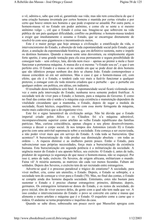 o vê, admira-o, sabe que está aí, garantindo sua vida; mas não tem consciência de que é
uma criação humana inventada por certos homens e mantida por certas virtudes e por
certo que houve ontem nos homens e que pode evaporar-se amanhã. Por outra parte, o
homem-massa vê no Estado um poder anônimo, e como ele se sente a si mesmo
anônimo vulgo –, crê que o Estado é coisa sua. Imagine-se que sobrevem na vida
pública de um país qualquer dificuldade, conflito ou problema: o homem-massa tenderá
a exigir que imediatamente o assuma o Estado, que se encarregue diretamente de
resolvê-lo com seus gigantescos e incontrastáveis meios.
Este é o maior perigo que hoje ameaça a civilização: a estatificação da vida, o
intervencionismo do Estado, a absorção de toda espontaneidade social pelo Estado; quer
dizer, a anulação da espontaneidade histórica, que em definitivo sustenta, nutre e impele
os destinos humanos. Quando a massa sente uma desventura, ou simplesmente algum
forte apetite, é uma grande tentação para ela essa permanente e segura possibilidade de
conseguir tudo – sem esforço, luta, dúvida nem risco – apenas ao premir a mola e fazer
funcionar a portentosa máquina. A massa diz a si mesma: “o Estado sou eu”, o que é um
perfeito erro. O Estado é a massa só no sentido em que se pode dizer de dois homens
que são idênticos porque nenhum dos dois se chama João. Estado contemporâneo e
massa coincidem só em ser anônimos. Mas o caso é que o homem-massa crê, com
efeito, que ele é o Estado, e tenderá cada vez mais a fazê-lo funcionar a qualquer
pretexto, a esmagar com ele toda minoria criadora que o perturbe – que o perturbe em
qualquer ordem: em política, em idéias, em indústria.
O resultado desta tendência será fatal. A espontaneidade social ficará violentada uma
vez e outra pela intervenção do Estado; nenhuma nova semente poderá frutificar. A
sociedade terá de viver para o Estado; o homem, para a máquina do Governo. E como
no final das contas não é senão u’a máquina cuja existência e manutenção dependem da
vitalidade circundante que a mantenha, o Estado, depois de sugar a medula da
sociedade, ficará héctico, esquelético, morto com essa morte ferrugenta da máquina,
muito mais cadavérica que a do organismo vivo.
Este foi o signo lamentável da civilização antiga. Não há dúvida que o Estado
imperial criado pelos Júlios e os Cláudios foi u’a máquina admirável,
incomparavelmente superior como artefato ao velho Estado republicano das famílias
patrícias. Mas, curiosa coincidência, apenas chegou a seu pleno desenvolvimento,
começa a decair o corpo social. Já nos tempos dos Antoninos (século II) o Estado
gravita com uma antivital supremacia sobre a sociedade. Esta começa a ser escravizada,
a não poder viver mais que em serviço do Estado. A vida toda se burocratiza. Que
acontece? A burocratização da vida produz sua diminuição absoluta – em todas as
ordens –. A riqueza diminui e as mulheres parem pouco. Então o Estado, para
subvencionar suas próprias necessidades, força mais a burocratização da existência
humana. Esta burocratização em segunda potência é a militarização da sociedade. A
urgência maior do Estado é seu aparato bélico, seu exército. O Estado é, antes de tudo,
produtor de segurança (a segurança de que nasce o homem-massa, não se esqueça). Por
isso é, antes de tudo, exército. Os Severos, de origem africana, militarizam o mundo.
Faina vã! A miséria aumenta, as matrizes são cada vez menos fecundas. Faltam até
soldados. Depois dos Severos, o exército tem de ser recrutado entre estrangeiros.
Adverte-se qual é o processo paradoxal e trágico do estatismo? A sociedade, para
viver melhor, cria, como um utensílio, o Estado. Depois, o Estado se sobrepõe, e a
sociedade tem de começar a viver para o Estado (70). Mas, no final das contas, o Estado
se compõe ainda dos homens daquela sociedade. Entretanto, estes não bastam para
sustentar o Estado e é preciso chamar estrangeiros: primeiro, dálmatas; depois,
germanos. Os estrangeiros tornaram-se donos do Estado, e os restos da sociedade, do
povo inicial, têm de viver escravo deles, de gente com a qual não tem nada que ver. A
isso conduz o intervencionismo do Estado: o povo se converte em carne e massa que
alimenta o mero artefato e máquina que é o Estado. O esqueleto come a carne que o
rodeia. O andaime se torna proprietário e inquilino da casa.
Quando se sabe disso, sobressalta um pouco ouvir que Mussolini apregoa com
Página 58 de 125A Rebelião das Massas - José Ortega y Gasset
1/12/2003http://www.ebooksbrasil.com/eLibris/ortega.html
 