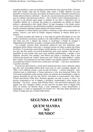 exemplar petulância, como um prodigioso descobrimento feito agora na Itália, a fórmula
Tudo pelo Estado; nada fora do Estado; nada contra o Estado. Bastaria isso para
descobrir no fascismo um típico movimento de homens-massa. Mussolini encontrou um
Estado admiravelmente construído – não por ele, mas precisamente pelas forças e idéias
que ele combate: pela democracia liberal –. Ele se limita a usá-lo incontinentemente; e,
sem que eu me permita agora julgar os detalhes de sua obra, é indiscutível que os
resultados obtidos até o presente não podem ser comparados aos obtidos na função
política e administrativa pelo Estado liberal. Se algo conseguiu, é tão miúdo, pouco
visível e nada substantivo, que dificilmente equilibra a acumulação de poderes anormais
que lhe consentem empregar aquela máquina em forma extrema.
O estatismo é a forma superior que tomam a violência e a ação direta constituídas em
normas. Através e por meio do Estado, máquina anônima, as massas atuam por si
mesmas.
As nações européias têm diante de si uma etapa de grande dificuldade em sua vida
interior, problemas econômicos, jurídicos e de ordem pública sobremodo árduos. Como
não temer que sob o império das massas se encarregue o Estado de esmagar a
independência do indivíduo, do grupo, e extinguir assim definitivamente o porvir?
Um exemplo concreto deste mecanismo achamo-lo num dos fenômenos mais
alarmantes destes últimos trinta anos: o aumento enorme em todos os países das forças
de Polícia. O crescimento social obrigou iniludivelmente a isso. Por muito habitual que
nos seja, não deve perder seu terrível paradoxismo ante nosso espírito o fato de que a
população de uma grande urbe atual, para caminhar pacificamente e atender a seus
negócios, necessita, sem remédio, uma Polícia que regule a circulação. Mas é uma
inocência das pessoas de “ordem” pensar que essas “forças de ordem pública”, criadas
para a ordem, vão contentar-se com impor sempre o que aquelas queiram. O inevitável é
que acabem por definir e decidir elas a ordem que vão impor – e que será, naturalmente,
o que lhes convenha.
Convém que aproveitemos o ensejo desta matéria para fazer notar a diferente reação
que ante uma necessidade pública pode sentir uma ou outra sociedade. Quando, em
1800, a nova indústria começa a criar um tipo de homem – o obreiro industrial – mais
criminoso que os tradicionais, a França apressa-se a criar uma numerosa Polícia. Em
1810 surge na Inglaterra, pelas mesmas causas, um aumento da criminalidade, e então os
ingleses percebem de que não têm Polícia. Governam os conservadores. Que farão?
Criarão uma Polícia? Nada disso. Preferem agüentar, até onde se possa, o crime. “As
pessoas conformam-se em se adaptar à desordem, considerando-a como resgate da
liberdade”. “Em Paris – escreve John William Ward – têm uma Polícia admirável, mas
pagam caro suas vantagens. Prefiro ver que cada três ou quatro anos se degola meia
dúzia de homens em Ratclife Road, a estar submetido a visitas domiciliárias, à
espionagem e a todas as maquinações de Fouché (71).” São duas idéias diferentes do
Estado. O inglês quer que o Estado tenha limites.
SEGUNDA PARTE
QUEM MANDA
NO
MUNDO?
Página 59 de 125A Rebelião das Massas - José Ortega y Gasset
1/12/2003http://www.ebooksbrasil.com/eLibris/ortega.html
 