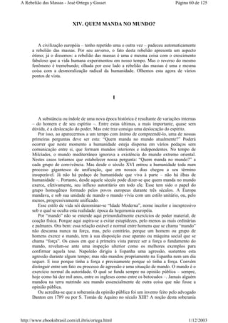 XIV. QUEM MANDA NO MUNDO?
A civilização européia – tenho repetido uma e outra vez – padeceu automaticamente
a rebelião das massas. Por seu anverso, o fato desta rebelião apresenta um aspecto
ótimo; já o dissemos: a rebelião das massas é uma e mesma coisa com o crescimento
fabuloso que a vida humana experimentou em nosso tempo. Mas o reverso do mesmo
fenômeno é tremebundo; olhada por esse lado a rebelião das massas é uma e mesma
coisa com a desmoralização radical da humanidade. Olhemos esta agora de vários
pontos de vista.
I
A substância ou índole de uma nova época histórica é resultante de variações internas
– do homem e de seu espírito –. Entre estas últimas, a mais importante, quase sem
dúvida, é a deslocação do poder. Mas este traz consigo uma deslocação do espírito.
Por isso, ao aparecermos a um tempo com ânimo de compreendê-lo, uma de nossas
primeiras perguntas deve ser esta: “Quem manda no mundo atualmente?” Poderá
ocorrer que neste momento a humanidade esteja dispersa em vários pedaços sem
comunicação entre si, que formam mundos interiores e independentes. No tempo de
Milcíades, o mundo mediterrâneo ignorava a existência do mundo extremo oriental.
Nestes casos teríamos que estabelecer nossa pergunta: “Quem manda no mundo?” a
cada grupo de convivência. Mas desde o século XVI entrou a humanidade toda num
processo gigantesco de unificação, que em nossos dias chegou a seu término
insuperável. Já não há pedaço de humanidade que viva à parte – não há ilhas de
humanidade –. Portanto, desde aquele século pode dizer-se que quem manda no mundo
exerce, efetivamente, seu influxo autoritário em todo ele. Esse tem sido o papel do
grupo homogêneo formado pelos povos europeus durante três séculos. A Europa
mandava, e sob sua unidade de mando o mundo vivia com um estilo unitário, ou, pelo
menos, progressivamente unificado.
Esse estilo de vida sói denominar-se “Idade Moderna”, nome incolor e inexpressivo
sob o qual se oculta esta realidade: época da hegemonia européia.
Por “mando” não se entende aqui primordialmente exercícios de poder material, de
coação física. Porque aqui aspira-se a evitar estupidezes, pelo menos as mais ordinárias
e palmares. Ora bem: essa relação estável e normal entre homens que se chama “mando”
não descansa nunca na força, mas, pelo contrário, porque um homem ou grupo de
homens exerce o mando, tem à sua disposição esse aparato ou máquina social que se
chama “força”. Os casos em que à primeira vista parece ser a força o fundamento do
mando, revelam-se ante uma inspeção ulterior como os melhores exemplos para
confirmar aquela tese. Napoleão dirigiu à Espanha uma agressão, sustentou esta
agressão durante algum tempo; mas não mandou propriamente na Espanha nem um dia
sequer. E isso porque tinha a força e precisamente porque só tinha a força. Convém
distinguir entre um fato ou processo de agressão e uma situação de mando. O mando é o
exercício normal da autoridade. O qual se funda sempre na opinião pública – sempre,
hoje como há dez mil anos, entre os ingleses como entre os botocudos –. Jamais alguém
mandou na terra nutrindo seu mando essencialmente de outra coisa que não fosse a
opinião pública.
Ou acredita-se que a soberania da opinião pública foi um invento feito pelo advogado
Danton em 1789 ou por S. Tomás de Aquino no século XIII? A noção desta soberania
Página 60 de 125A Rebelião das Massas - José Ortega y Gasset
1/12/2003http://www.ebooksbrasil.com/eLibris/ortega.html
 