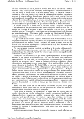 terá sido descoberta aqui ou ali, nesta ou naquela data; mas o fato de que a opinião
pública é a força radical que nas sociedades humanas produz o fenômeno de mandar, é
coisa tão antiga e perene como o próprio homem. Assim, na física de Newton a
gravitação é a força que produz o movimento. E a lei da opinião pública é a gravitação
universal da história política. Sem ela, nem a ciência histórica seria possível. Por isso
muito agudamente insinua Hume que o tema da história consiste em demonstrar como a
soberania da opinião pública, longe de ser uma aspiração utópica, é o que pesou sempre
e a toda hora nas sociedades humanas. Pois até quem pretende governar com os
janízaros depende da opinião destes e da que tenham sobre estes os demais habitantes.
A verdade é que não se manda com os janízaros. Assim, Talleyrand a Napoleão:
“Com as baionetas, Sire, pode-se fazer tudo, menos uma coisa: sentar-se sobre elas.” E
mandar não é atitude de arrebatar o poder, mas tranqüilo exercício dele. Em suma,
mandar é sentar-se. Trono, cadeira curul, banco azul, poltrona ministerial, sede. Contra o
que uma ótica inocente e folhetinesca supõe, o mandar não é tanto questão de punhos
como de nádegas. O Estado é, em definitivo, o estado da opinião: uma situação de
equilíbrio, de estática.
O que sucede é que às vezes a opinião pública não existe. Uma sociedade dividida
em grupos discrepantes, cuja força de opinião fica reciprocamente anulada, não dá lugar
a que se constitua um mando. E como a Natureza tem horror ao vácuo, esse oco que
deixa a força ausente de opinião pública enche-se com a força bruta. Em suma, pois,
avança esta como substituta daquela.
Por isso, se se quer expressar com toda a precisão a lei da opinião pública como lei
da gravitação histórica, convém ter em conta esses casos de ausência, e então chega-se a
uma fórmula que é o conhecido, venerável e verídico lugar comum: não se pode mandar
contrariando a opinião pública.
Isso nos faz cair na conclusão de que mando significa prepotência de uma opinião;
portanto, de um espírito; de que mando não é, no final das contas, outra coisa senão
poder espiritual. Os fatos históricos confirmam isso escrupulosamente. Todo mando
primitivo tem um caráter “sacro”, porque se funda no religioso, e o religioso é a forma
primeira sob a qual aparece sempre o que depois vai ser espírito, idéia, opinião; em
suma, o imaterial e ultra-físico. Na Idade Média se reproduz com formato maior o
mesmo fenômeno. O Estado ou Poder público primeiro que se forma na Europa é a
Igreja – com seu caráter específico e já nominativo de “poder espiritual” –. Da Igreja
aprende o Poder político que ele também não é originariamente senão poder espiritual,
vigência de certas idéias, e cria-se o Sacro Romano Império. Deste modo lutam dois
poderes igualmente espirituais que, não podendo diferenciar-se na substância – ambos
são espírito –, convêm no acordo de se instalar cada um em um modo de tempo: o
temporal e o eterno. Poder temporal e poder religioso são identicamente espirituais; mas
um é espírito do tempo – opinião pública intramundana e cambiante –, enquanto o outro
é espírito de eternidade – a opinião de Deus, a que Deus tem sobre o homem e seus
destinos.
Tanto vale, pois, dizer: em tal data manda tal homem, tal povo ou tal grupo
homogêneo de povos, como dizer: em tal data predomina no mundo tal sistema de
opiniões – idéias, preferências, aspirações, propósitos.
Como há de se entender este predomínio? A maior parte dos homens não têm
opinião, e é preciso que esta lhe venha de fora a pressão, como entra o lubrificante nas
máquinas. Por isso é preciso que o espírito – seja qual seja – tenha poder e o exerça,
para que a gente que não opina – e é a maioria – opine. Sem opiniões, a convivência
humana seria o caos; menos ainda: o nada histórico. Sem opiniões, a vida dos homens
careceria de arquitetura, de organicidade. Por isso, sem um poder espiritual, sem alguém
que mande, e na medida que isso seja necessário, reina na humanidade o caos. E
paralelamente, toda deslocação de poder, toda mudança de imperantes, é ao mesmo uma
mudança de opiniões, e, consequentemente, nada menos que uma mudança de
gravitação histórica.
Voltemos agora ao começo. Durante vários séculos mandou no mundo a Europa, um
Página 61 de 125A Rebelião das Massas - José Ortega y Gasset
1/12/2003http://www.ebooksbrasil.com/eLibris/ortega.html
 