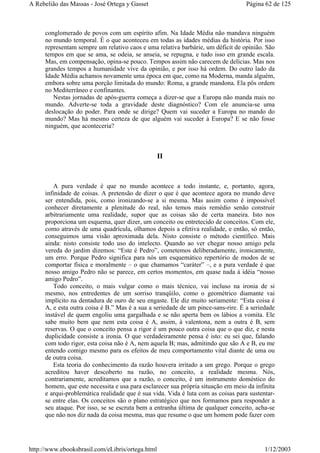 conglomerado de povos com um espírito afim. Na Idade Média não mandava ninguém
no mundo temporal. É o que aconteceu em todas as idades médias da história. Por isso
representam sempre um relativo caos e uma relativa barbárie, um déficit de opinião. São
tempos em que se ama, se odeia, se anseia, se repugna, e tudo isso em grande escala.
Mas, em compensação, opina-se pouco. Tempos assim não carecem de delícias. Mas nos
grandes tempos a humanidade vive da opinião, e por isso há ordem. Do outro lado da
Idade Média achamos novamente uma época em que, como na Moderna, manda alguém,
embora sobre uma porção limitada do mundo: Roma, a grande mandona. Ela pôs ordem
no Mediterrâneo e confinantes.
Nestas jornadas de após-guerra começa a dizer-se que a Europa não manda mais no
mundo. Adverte-se toda a gravidade deste diagnóstico? Com ele anuncia-se uma
deslocação do poder. Para onde se dirige? Quem vai suceder a Europa no mando do
mundo? Mas há mesmo certeza de que alguém vai suceder à Europa? E se não fosse
ninguém, que aconteceria?
II
A pura verdade é que no mundo acontece a todo instante, e, portanto, agora,
infinidade de coisas. A pretensão de dizer o que é que acontece agora no mundo deve
ser entendida, pois, como ironizando-se a si mesma. Mas assim como é impossível
conhecer diretamente a plenitude do real, não temos mais remédio senão construir
arbitrariamente uma realidade, supor que as coisas são de certa maneira. Isto nos
proporciona um esquema, quer dizer, um conceito ou entretecido de conceitos. Com ele,
como através de uma quadrícula, olhamos depois a efetiva realidade, e então, só então,
conseguimos uma visão aproximada dela. Nisto consiste o método científico. Mais
ainda: nisto consiste todo uso do intelecto. Quando ao ver chegar nosso amigo pela
vereda do jardim dizemos: “Este é Pedro”, cometemos deliberadamente, ironicamente,
um erro. Porque Pedro significa para nós um esquemático repertório de modos de se
comportar física e moralmente – o que chamamos “caráter” –, e a pura verdade é que
nosso amigo Pedro não se parece, em certos momentos, em quase nada à idéia “nosso
amigo Pedro”.
Todo conceito, o mais vulgar como o mais técnico, vai incluso na ironia de si
mesmo, nos entredentes de um sorriso tranqüilo, como o geométrico diamante vai
implícito na dentadura de ouro de seu engaste. Ele diz muito seriamente: “Esta coisa é
A, e esta outra coisa é B.” Mas é a sua a seriedade de um pince-sans-rire. É a seriedade
instável de quem engoliu uma gargalhada e se não aperta bem os lábios a vomita. Ele
sabe muito bem que nem esta coisa é A, assim, à valentona, nem a outra é B, sem
reservas. O que o conceito pensa a rigor é um pouco outra coisa que o que diz, e nesta
duplicidade consiste a ironia. O que verdadeiramente pensa é isto: eu sei que, falando
com todo rigor, esta coisa não é A, nem aquela B; mas, admitindo que são A e B, eu me
entendo comigo mesmo para os efeitos de meu comportamento vital diante de uma ou
de outra coisa.
Esta teoria do conhecimento da razão houvera irritado a um grego. Porque o grego
acreditou haver descoberto na razão, no conceito, a realidade mesma. Nós,
contrariamente, acreditamos que a razão, o conceito, é um instrumento doméstico do
homem, que este necessita e usa para esclarecer sua própria situação em meio da infinita
e arqui-problemática realidade que é sua vida. Vida é luta com as coisas para sustentar-
se entre elas. Os conceitos são o plano estratégico que nos formamos para responder a
seu ataque. Por isso, se se escruta bem a entranha última de qualquer conceito, acha-se
que não nos diz nada da coisa mesma, mas que resume o que um homem pode fazer com
Página 62 de 125A Rebelião das Massas - José Ortega y Gasset
1/12/2003http://www.ebooksbrasil.com/eLibris/ortega.html
 