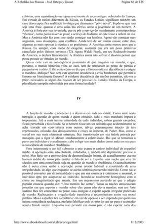 colônias, uma repristinação ou rejuvenescimento de raças antigas, sobretudo da Europa.
Em virtude de razões diferentes da Rússia, os Estados Unidos significam também um
caso dessa específica realidade histórica que chamamos “povo novo”. Supõe-se que isso
seja uma frase, quando é uma coisa tão efetiva como a juventude de um homem. A
América é forte por sua juventude, que se pôs a serviço do mandamento contemporâneo
“técnica”, como podia haver-se posto a serviço do budismo se este fosse a ordem do dia.
Mas a América não faz com isso senão começar sua história. Agora vão começar suas
angústias, suas dissenções, seus conflitos. Ainda tem de ser muitas coisas; entre elas,
algumas as mais opostas à técnica e ao praticismo. A América conta menos anos que a
Rússia. Eu sempre, com medo de exagerar, sustentei que era um povo primitivo
camuflado pelos últimos inventos (72). Agora Waldo Frank, em seu Redescobrimento
da América, o declara francamente. A América ainda não sofreu; é ilusório pensar que
possa possuir as virtudes do mando.
Quem evite cair na conseqüência pessimista de que ninguém vai mandar, e que,
portanto, o mundo histórico volta ao caos, tem de retroceder ao ponto de partida e
perguntar-se a sério: É tão certo como se diz que a Europa está em decadência e resigne
o mandato, abdique? Não será esta aparente decadência a crise benfeitora que permita à
Europa ser literalmente Europa? A evidente decadência das nações européias, não era a
priori necessária se algum dia haviam de ser possível os Estados Unidos da Europa, a
pluralidade européia substituída por uma formal unidade?
IV
A função de mandar e obedecer é a decisiva em toda sociedade. Como ande nesta
turvação a questão de quem manda e quem obedece, tudo o mais marchará impura e
torpemente. Até a mais íntima intimidade de cada indivíduo, salvas geniais exceções,
ficará perturbada e falsificada. Se o homem fosse um ser solitário que acidentalmente se
acha travado em convivência com outros, talvez permanecesse intacto de tais
repercussões, oriundas dos deslocamentos e crises do imperar, do Poder. Mas, como é
social em sua mais elementar estrutura, fica transtornado em sua índole privada por
mutações que a rigor só afetam imediatamente à coletividade. Daí que se tomamos à
parte um indivíduo e o analisamos, cabe coligir sem mais dados como anda em seu país
a consciência de mando e obediência.
Fora interessante e até útil submeter a este exame o caráter individual do espanhol
médio. A operação seria, não obstante, enfadonha, e, embora útil, deprimente; por isso a
evito. Mas faria ver a enorme dose de desmoralização íntima, de acanalhamento que no
homem médio do nosso país produz o fato de ser a Espanha uma nação que vive há
séculos com uma consciência suja na questão de mando e obediência. O acanalhamento
não é outra coisa senão a aceitação como estado habitual e constituído de uma
irregularidade, de algo que enquanto se aceita continua parecendo indevido. Como não é
possível converter em sã normalidade o que em sua essência é criminoso e anormal, o
indivíduo opta por adaptar-se ao indevido, fazendo-se totalmente homogêneo com o
crime ou irregularidade que arrasta. Em um mecanismo parecido ao que o adágio
popular enuncia quando diz: “Uma mentira faz cento”. Todas as nações atravessaram
jornadas em que aspirou a mandar sobre elas quem não devia mandar; mas um forte
instinto lhes fez concentrar ao ponto suas energias e expelir aquela irregular pretensão
de mando. Rechaçaram a irregularidade transitória e reconstituíram assim sua moral
pública. Mas o espanhol fez o contrário: em vez de opor-se a ser imperado por quem sua
íntima consciência rechaçava, preferiu falsificar todo o resto de seu ser para o acomodar
àquela fraude inicial. Enquanto isso persistir em nosso país, é vão esperar nada dos
Página 66 de 125A Rebelião das Massas - José Ortega y Gasset
1/12/2003http://www.ebooksbrasil.com/eLibris/ortega.html
 