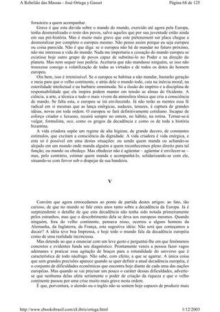 forasteiro a quem acompanhar.
Grave é que esta dúvida sobre o mando do mundo, exercido até agora pela Europa,
tenha desmoralizado o resto dos povos, salvo aqueles que por sua juventude estão ainda
em sua pré-história. Mas é muito mais grave que este piétenement sur place chegue a
desmoralizar por completo o europeu mesmo. Não penso assim porque eu seja europeu
ou coisa parecida. Não é que diga: se o europeu não há de mandar no futuro próximo,
não me interessa a vida do mundo. Nada me importaria a cessação do mando europeu se
existisse hoje outro grupo de povos capaz de substitui-lo no Poder e na direção do
planeta. Mas nem sequer isso pediria. Aceitaria que não mandasse ninguém, se isso não
trouxesse consigo a volatilização de todas as virtudes e de todos os dotes do homem
europeu.
Ora bem, isso é irremissível. Se o europeu se habitua a não mandar, bastarão geração
e meia para que o velho continente, e atrás dele o mundo todo, caía na inércia moral, na
esterilidade intelectual e na barbárie omnímoda. Só a ilusão do império e a disciplina de
responsabilidade que ela inspira podem manter em tensão as almas do Ocidente. A
ciência, a arte, a técnica e tudo o mais vivem da atmosfera tônica que cria a consciência
de mando. Se falta esta, o europeu se irá envilecendo. Já não terão as mentes essa fé
radical em si mesmas que as lança enérgicas, audazes, tenazes, à captura de grandes
idéias, novas em toda ordem. O europeu se fará definitivamente cotidiano. Incapaz de
esforço criador e luxuoso, recairá sempre no ontem, no hábito, na rotina. Tornar-se-á
vulgar, formulista, oco, como os gregos da decadência e como os de toda a história
bizantina.
A vida criadora supõe um regime de alta higiene, de grande decoro, de constantes
estímulos, que excitam a consciência da dignidade. A vida criadora é vida enérgica, e
esta só é possível em uma destas situações: ou sendo quem manda ou achando-se
alojado em um mundo onde manda alguém a quem reconhecemos pleno direito para tal
função; ou mando ou obedeço. Mas obedecer não é agüentar – agüentar é envilecer-se –
mas, pelo contrário, estimar quem manda e acompanhá-lo, solidarizando-se com ele,
situando-se com fervor sob o drapejar de sua bandeira.
V
Convém que agora retrocedamos ao ponto de partida destes artigos: ao fato, tão
curioso, de que no mundo se fale estes anos tanto sobre a decadência da Europa. Já é
surpreendente o detalhe de que esta decadência não tenha sido notada primeiramente
pelos estranhos, mas que o descobrimento dela se deva aos europeus mesmos. Quando
ninguém, fora do velho continente, pensava nisso, ocorreu a alguns homens da
Alemanha, da Inglaterra, da França, esta sugestiva idéia: Não será que começamos a
decair? A idéia teve boa Imprensa, e hoje todo o mundo fala da decadência européia
como de uma realidade inconcussa.
Mas detende ao que a enunciar com um leve gesto e perguntai-lhe em que fenômenos
concretos e evidentes funda seu diagnóstico. Prontamente vereis a pessoa fazer vagos
ademanes e praticar essa agitação de braços para a rotundidade do universo que é
característica de todo náufrago. Não sabe, com efeito, a que se agarrar. A única coisa
que sem grandes precisões aparece quando se quer definir a atual decadência européia, é
o conjunto de dificuldades econômicas que encontra hoje diante de cada uma das nações
européias. Mas quando se vai precisar um pouco o caráter dessas dificuldades, adverte-
se que nenhuma delas afeta seriamente o poder de criação da riqueza e que o velho
continente passou por uma crise muito mais grave nesta ordem.
É que, porventura, o alemão ou o inglês não se sentem hoje capazes de produzir mais
Página 68 de 125A Rebelião das Massas - José Ortega y Gasset
1/12/2003http://www.ebooksbrasil.com/eLibris/ortega.html
 