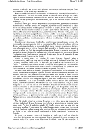 humano, e nela vão pôr os que antes só eram homens suas melhores energias. Desta
maneira nasce a urbe, desde logo como Estado.
Em certo modo, toda a costa mediterrânea mostrou sempre uma espontânea tendência
a este tipo estatal. Com mais ou menos pureza, o Norte da África (Cartago = a cidade)
repete o mesmo fenômeno. Itália não saiu até o século XIX do Estado-cidade, e nosso
Levante cai em quanto pode no cantonalismo, que é um ressábio daquela milenária
inspiração (75).
O Estado-cidade, pela relativa pequenez de seus ingredientes, permite ver claramente
o específico do princípio estatal. Por uma parte, a palavra “estado” indica que as forças
históricas conseguem uma combinação de equilíbrio, de assento. Neste sentido significa
o contrário do movimento histórico: o Estado é convivência estabilizada, constituída,
estática. Mas este caráter de imobilidade, de forma quieta e definida, oculta, como todo
equilíbrio, o dinamismo que produziu e sustém o Estado. Faz esquecer, em suma, que o
Estado constituído é só o resultado de um movimento anterior de luta, de esforços, que a
ele tendiam. Ao Estado constituído precede o Estado constituinte, e este é um princípio
de movimento.
Com isto quero dizer que o Estado não é uma forma de sociedade que o homem acha
presenteada, mas que necessita forjá-la penosamente. Não é como a horda ou a tribo e
demais sociedades fundadas na consangüinidade que a Natureza se encarrega de fazer
sem colaboração com o esforço humano. Pelo contrário, o Estado começa quando o
homem se afana por fugir da sociedade nativa dentro da qual o sangue o inscreveu. E
quem diz o sangue, diz também qualquer outro princípio natural; por exemplo, o idioma.
Originariamente o Estado consiste na mescla de sangues e línguas. É superação de toda
sociedade natural. É mestiço e plurilíngüe.
Assim, a cidade nasce por reunião de povos diversos. Constrói sobre a
heterogeneidade zoológica uma homogeneidade abstrata de jurisprudência (76). Está
claro que a unidade jurídica não é a aspiração que propele o movimento criador do
Estado. O impulso é mais substantivo que todo direito, é o propósito de empresas vitais
maiores que as possíveis às minúsculas sociedades consangüíneas. Na gênese de todo
Estado vemos ou entrevemos sempre o perfil de um grande empresário.
Se observamos a situação histórica que precede imediatamente o nascimento de um
Estado, encontraremos sempre o seguinte esquema: várias coletividades pequenas cuja
estrutura social está feita para que viva cada qual dentro de si mesma. A forma social de
cada uma serve só para uma convivência interna. Isto indica que no passado viveram
efetivamente isoladas, cada uma por si e para si, sem mais contatos que os excepcionais
com as limítrofes. Mas a este isolamento efetivo sucedeu de fato uma convivência
externa, sobretudo econômica. O indivíduo de cada coletividade não vive já só desta,
mas parte de sua vida está travada com indivíduos de outras coletividades com os quais
comercia mercantil e intelectualmente. Sobrevem, pois, um desequilíbrio entre duas
convivências: a interna e a externa. A forma social estabelecida – direitos, “costumes” e
religião – favorece a interna e dificulta a externa, mais ampla e nova. Nesta situação, o
princípio estatal é o movimento que leva a aniquilar as formas sociais de convivência
interna, substituindo-as por uma forma social adequada à nova convivência externa.
Aplique-se isto ao momento atual europeu, e estas expressões abstratas adquirirão figura
e cor.
Não há criação estatal se a mente de certos povos não é capaz de abandonar a
estrutura tradicional de uma forma de convivência, e, além disso, de imaginar outra
nunca sida. Por isso é autêntica criação. O Estado começa por ser uma obra de
imaginação absoluta. A imaginação é o poder libertador que o homem tem. Um povo é
capaz de Estado na medida em que saiba imaginar. Daí que todos os povos tenham tido
um limite em sua evolução estatal, precisamente o limite imposto pela Natureza a sua
fantasia.
O grego e o romano, capazes de imaginar a cidade que triunfa da dispersão
campesina, detiveram-se nos muros urbanos. Houve quem quis levar as mentes greco-
romanas mais além, quem tentou libertá-las da cidade; mas foi vão empenho. A
Página 72 de 125A Rebelião das Massas - José Ortega y Gasset
1/12/2003http://www.ebooksbrasil.com/eLibris/ortega.html
 