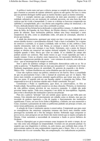 A política é muito mais real que a ciência, porque se compõe de situações únicas em
que o homem se encontra de repente submerso, queira ou não queira. Por isso é o tema
que nos permite distinguir melhor quais as mentes lúcidas e quais as mentes rotineiras.
César é o exemplo máximo que conhecemos de dom para encontrar o perfil da
realidade substantiva em um momento de confusão pavorosa, em uma hora das mais
caóticas que há vivido a humanidade. E como se o destino se houvesse comprazido em
sublinhar a exemplaridade, pôs a sua direita uma magnífica cabeça de intelectual, a de
Cícero, dedicada durante toda a sua vida a confundir as coisas.
O excesso de boa fortuna havia deslocado o corpo político romano. A cidade tiberina,
dona da Itália, da Espanha, da Ásia Menor, do Oriente clássico e helenístico, estava a
ponto de rebentar. Suas instituições públicas tinham uma força municipal e eram
inseparáveis da urbe, como as amadríadas estão, sob pena de consunção, adscritas à
árvore que tutelam.
A saúde das democracias, quaisquer que sejam seu tipo e seu grau, depende de um
mísero detalhe técnico: o procedimento eleitoral. Tudo o mais é secundário. Se o regime
de comícios é acertado, se se ajusta à realidade, tudo vai bem; se não, embora o resto
marche otimamente, tudo vai mal. Roma, ao começar o século I antes de Cristo, é
onipotente, rica, não tem inimigos à sua frente. Entretanto, está a ponto de fenecer
porque se obstina em conservar um regime eleitoral estúpido. Um regime eleitoral é
estúpido quando é falso. Havia que votar na cidade. Já os cidadãos do campo não
podiam assistir aos comícios. Mas muito menos os que viviam repartidos por todo o
mundo romano. Como as eleições eram impossíveis, foi necessário falsificá-las, e os
candidatos organizavam partidas de cacete – com veteranos do exército, com atletas do
circo – que se encarregavam de romper as urnas.
Sem o apoio de autêntico sufrágio as instituições democráticas estão no ar. No ar
estão as palavras. “A República não era mais que uma palavra”. A expressão é de César.
Nenhuma magistratura gozava de autoridade. Os generais da esquerda e da direita –
Mário e Sila – exibiam insolências em vazias ditaduras que não levavam a nada.
César não explicou nunca sua política, entreteve-se em fazê-la. Dava a casualidade
de que era precisamente César e não o manual de cesarismo que sói vir depois. Não
temos mais remédio, se queremos entender aquela política, que tomar seus atos e dar-
lhes seu nome. O segredo está em sua façanha capital: a conquista das Gálias. Para
empreendê-la teve de se declarar rebelde ante o Poder constituído. Por que?
Constituíam o Poder os republicanos, quer dizer, os conservadores, os fiéis ao
Estado-cidade. Sua política pode resumir-se em duas cláusulas: Primeira, os transtornos
da vida pública romana provêem de sua excessiva expansão. A cidade não pode
governar tantas nações. Toda nova conquista é um delito de lesa-república. Segunda,
para evitar a dissolução das instituições é preciso um príncipe.
Para nós a palavra “príncipe” tem um sentido quase oposto ao que tinha para um
romano. Este entendia por tal precisamente um cidadão como os demais, mas que era
investido de poderes superiores, a fim de regular o funcionamento das instituições
republicanas. Cícero, em seus livros Sobre a República, e Salústio, em seus memoriais a
César, resumem o pensamento de todos os publicistas pedindo um princips civitatis, um
rector rerum publicarum, um moderator.
A solução de César é totalmente oposta à conservadora. Compreende que para curar
as conseqüências das anteriores conquistas romanas não havia mais remédio senão
prossegui-las aceitando até o fim tão enérgico destino. Sobretudo urgia conquistar os
povos novos, mais perigosos em um futuro não muito remoto que as nações corruptas do
Oriente. César sustentará a necessidade de romanizar a fundo os povos bárbaros do
Ocidente.
Disse-se (Spengler) que os greco-romanos eram incapazes de sentir o tempo, de ver
sua vida como uma dilatação na temporalidade. Existiam em um presente pontual. Eu
suspeito que esse diagnóstico é errôneo, ou, pelo menos, que confunde duas coisas. O
greco-romano padece de uma surpreendente cegueira para o futuro. Não o vê, como o
daltonista não vê a cor vermelha. Mas, em compensação, vive radicalmente no pretérito.
Página 74 de 125A Rebelião das Massas - José Ortega y Gasset
1/12/2003http://www.ebooksbrasil.com/eLibris/ortega.html
 