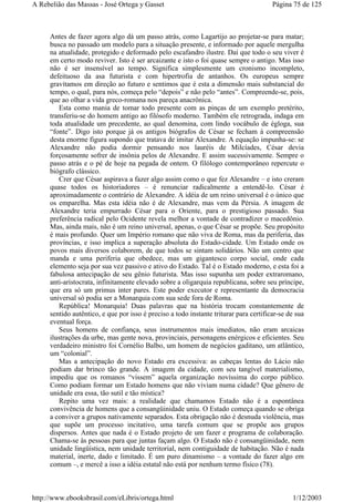 Antes de fazer agora algo dá um passo atrás, como Lagartijo ao projetar-se para matar;
busca no passado um modelo para a situação presente, e informado por aquele mergulha
na atualidade, protegido e deformado pelo escafandro ilustre. Daí que todo o seu viver é
em certo modo reviver. Isto é ser arcaizante e isto o foi quase sempre o antigo. Mas isso
não é ser insensível ao tempo. Significa simplesmente um cronismo incompleto,
defeituoso da asa futurista e com hipertrofia de antanhos. Os europeus sempre
gravitamos em direção ao futuro e sentimos que é esta a dimensão mais substancial do
tempo, o qual, para nós, começa pelo “depois” e não pelo “antes”. Compreende-se, pois,
que ao olhar a vida greco-romana nos pareça anacrônica.
Esta como mania de tomar todo presente com as pinças de um exemplo pretérito,
transferiu-se do homem antigo ao filósofo moderno. Também ele retrograda, indaga em
toda atualidade um precedente, ao qual denomina, com lindo vocábulo de égloga, sua
“fonte”. Digo isto porque já os antigos biógrafos de César se fecham à compreensão
desta enorme figura supondo que tratava de imitar Alexandre. A equação impunha-se: se
Alexandre não podia dormir pensando nos lauréis de Milcíades, César devia
forçosamente sofrer de insônia pelos de Alexandre. E assim sucessivamente. Sempre o
passo atrás e o pé de hoje na pegada de ontem. O filólogo contemporâneo repercute o
biógrafo clássico.
Crer que César aspirava a fazer algo assim como o que fez Alexandre – e isto creram
quase todos os historiadores – é renunciar radicalmente a entendê-lo. César é
aproximadamente o contrário de Alexandre. A idéia de um reino universal é o único que
os emparelha. Mas esta idéia não é de Alexandre, mas vem da Pérsia. A imagem de
Alexandre teria empurrado César para o Oriente, para o prestigioso passado. Sua
preferência radical pelo Ocidente revela melhor a vontade de contradizer o macedônio.
Mas, ainda mais, não é um reino universal, apenas, o que César se propõe. Seu propósito
é mais profundo. Quer um Império romano que não viva de Roma, mas da periferia, das
províncias, e isso implica a superação absoluta do Estado-cidade. Um Estado onde os
povos mais diversos colaborem, de que todos se sintam solidários. Não um centro que
manda e uma periferia que obedece, mas um gigantesco corpo social, onde cada
elemento seja por sua vez passivo e ativo do Estado. Tal é o Estado moderno, e esta foi a
fabulosa antecipação de seu gênio futurista. Mas isso supunha um poder extraromano,
anti-aristocrata, infinitamente elevado sobre a oligarquia republicana, sobre seu príncipe,
que era só um primus inter pares. Este poder executor e representante da democracia
universal só podia ser a Monarquia com sua sede fora de Roma.
República! Monarquia! Duas palavras que na história trocam constantemente de
sentido autêntico, e que por isso é preciso a todo instante triturar para certificar-se de sua
eventual força.
Seus homens de confiança, seus instrumentos mais imediatos, não eram arcaicas
ilustrações da urbe, mas gente nova, provinciais, personagens enérgicos e eficientes. Seu
verdadeiro ministro foi Cornélio Balbo, um homem de negócios gaditano, um atlântico,
um “colonial”.
Mas a antecipação do novo Estado era excessiva: as cabeças lentas do Lácio não
podiam dar brinco tão grande. A imagem da cidade, com seu tangível materialismo,
impediu que os romanos “vissem” aquela organização novíssima do corpo público.
Como podiam formar um Estado homens que não viviam numa cidade? Que gênero de
unidade era essa, tão sutil e tão mística?
Repito uma vez mais: a realidade que chamamos Estado não é a espontânea
convivência de homens que a consangüinidade uniu. O Estado começa quando se obriga
a conviver a grupos nativamente separados. Esta obrigação não é desnuda violência, mas
que supõe um processo incitativo, uma tarefa comum que se propõe aos grupos
dispersos. Antes que nada é o Estado projeto de um fazer e programa de colaboração.
Chama-se às pessoas para que juntas façam algo. O Estado não é consangüinidade, nem
unidade lingüística, nem unidade territorial, nem contiguidade de habitação. Não é nada
material, inerte, dado e limitado. É um puro dinamismo – a vontade do fazer algo em
comum –, e mercê a isso a idéia estatal não está por nenhum termo físico (78).
Página 75 de 125A Rebelião das Massas - José Ortega y Gasset
1/12/2003http://www.ebooksbrasil.com/eLibris/ortega.html
 