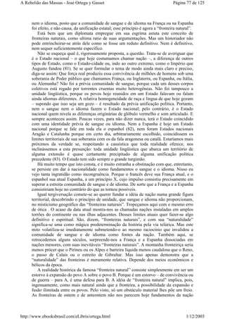nem o idioma, posto que a comunidade de sangue e de idioma na França ou na Espanha
foi efeito, e não causa, da unificação estatal; esse princípio é agora a “fronteira natural”.
Está bem que um diplomata empregue em sua esgrima astuta este conceito de
fronteiras naturais, como ultima ratio de suas argumentações. Mas um historiador não
pode entrincheirar-se atrás dele como se fosse um reduto definitivo. Nem é definitivo,
nem sequer suficientemente específico.
Não se esqueça qual é, rigorosamente proposta, a questão. Trata-se de averiguar que
é o Estado nacional – o que hoje costumamos chamar nação –, a diferença de outros
tipos de Estado, como o Estado-cidade ou, indo ao outro extremo, como o Império que
Augusto fundou (81). Se se quer formular o tema de modo ainda mais claro e preciso,
diga-se assim: Que força real produziu essa convivência de milhões de homens sob uma
soberania de Poder público que chamamos França, ou Inglaterra, ou Espanha, ou Itália,
ou Alemanha? Não foi a prévia comunidade de sangue, porque cada um desses corpos
coletivos está regado por torrentes cruentas muito heterogêneas. Não foi tampouco a
unidade lingüística, porque os povos hoje reunidos em um Estado falavam ou falam
ainda idiomas diferentes. A relativa homogeneidade de raça e língua de que hoje gozam
– supondo que isso seja um gozo – é resultado da prévia unificação política. Portanto,
nem o sangue nem o idioma fazem o Estado nacional; pelo contrário, é o Estado
nacional quem nivela as diferenças originárias de glóbulo vermelho e som articulado. E
sempre aconteceu assim. Poucas vezes, para não dizer nunca, terá o Estado coincidido
com uma identidade prévia de sangue ou idioma. Nem a Espanha é hoje um Estado
nacional porque se fale em toda ela o espanhol (82), nem foram Estados nacionais
Aragão e Catalunha porque em certo dia, arbitrariamente escolhido, coincidissem os
limites territoriais de sua soberania com os da fala aragonesa ou catalã. Estaríamos mais
próximos da verdade se, respeitando a casuística que toda realidade oferece, nos
inclinássemos a esta presunção: toda unidade lingüística que abarca um território de
alguma extensão é quase certamente precipitado de alguma unificação política
precedente (83). O Estado tem sido sempre o grande turgimão.
Há muito tempo que isto consta, e é muito estranha a obstinação com que, entretanto,
se persiste em dar à nacionalidade como fundamentos o sangue e o idioma. Nisso eu
vejo tanta ingratidão como incongruência. Porque o francês deve sua França atual, e o
espanhol sua atual Espanha, a um princípio X, cujo impulso consistiu precisamente em
superar a estreita comunidade de sangue e de idioma. De sorte que a França e a Espanha
consistiriam hoje no contrário do que as tornou possíveis.
Igual tergiversação comete-se ao querer fundar a idéia de nação numa grande figura
territorial, descobrindo o princípio de unidade, que sangue e idioma não proporcionam,
no misticismo geográfico das “fronteiras naturais”. Tropeçamos aqui com o mesmo erro
de ótica . O acaso da data atual mostra-nos as chamadas nações instaladas em amplos
torrões do continente ou nas ilhas adjacentes. Desses limites atuais quer fazer-se algo
definitivo e espiritual. São, dizem, “fronteiras naturais”, e com sua “naturalidade”
significa-se uma como mágica predeterminação da história pela via telúrica. Mas este
mito volatiliza-se imediatamente submetendo-o ao mesmo raciocínio que invalidou a
comunidade de sangue e de idioma como fontes da nação. Também aqui, se
retrocedemos alguns séculos, surpreende-nos a França e a Espanha dissociadas em
nações menores, com suas inevitáveis “fronteiras naturais”. A montanha fronteiriça seria
menos prócer que o Pirineu ou os Alpes e barreira líquida menos caudalosa que o Reno,
o passo de Calais ou o estreito de Gibraltar. Mas isso apenas demonstra que a
“naturalidade” das fronteiras é meramente relativa. Depende dos meios econômicos e
bélicos da época.
A realidade histórica da famosa “fronteira natural” consiste simplesmente em ser um
estorvo à expansão do povo A sobre o povo B. Porque é um estorvo – de convivência ou
de guerra – para A, é uma defesa para B. A idéia de “fronteira natural” implica, pois,
ingenuamente, como mais natural ainda que a fronteira, a possibilidade da expansão e
fusão ilimitada entre os povos. Pelo visto, só um obstáculo material lhes põe um freio.
As fronteiras de ontem e de anteontem não nos parecem hoje fundamentos da nação
Página 77 de 125A Rebelião das Massas - José Ortega y Gasset
1/12/2003http://www.ebooksbrasil.com/eLibris/ortega.html
 