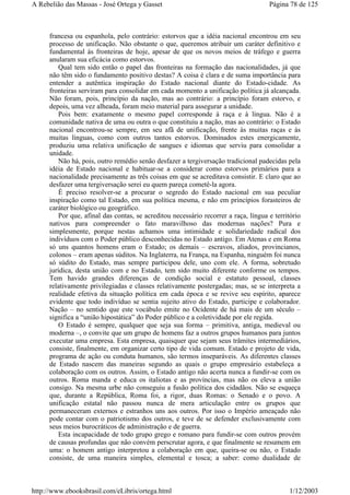 francesa ou espanhola, pelo contrário: estorvos que a idéia nacional encontrou em seu
processo de unificação. Não obstante o que, queremos atribuir um caráter definitivo e
fundamental às fronteiras de hoje, apesar de que os novos meios de tráfego e guerra
anularam sua eficácia como estorvos.
Qual tem sido então o papel das fronteiras na formação das nacionalidades, já que
não têm sido o fundamento positivo destas? A coisa é clara e de suma importância para
entender a autêntica inspiração do Estado nacional diante do Estado-cidade. As
fronteiras serviram para consolidar em cada momento a unificação política já alcançada.
Não foram, pois, princípio da nação, mas ao contrário: a princípio foram estorvo, e
depois, uma vez alheada, foram meio material para assegurar a unidade.
Pois bem: exatamente o mesmo papel corresponde à raça e à língua. Não é a
comunidade nativa de uma ou outra o que constituiu a nação, mas ao contrário: o Estado
nacional encontrou-se sempre, em seu afã de unificação, frente às muitas raças e às
muitas línguas, como com outros tantos estorvos. Dominados estes energicamente,
produziu uma relativa unificação de sangues e idiomas que serviu para consolidar a
unidade.
Não há, pois, outro remédio senão desfazer a tergiversação tradicional padecidas pela
idéia de Estado nacional e habituar-se a considerar como estorvos primários para a
nacionalidade precisamente as três coisas em que se acreditava consistir. E claro que ao
desfazer uma tergiversação serei eu quem pareça cometê-la agora.
É preciso resolver-se a procurar o segredo do Estado nacional em sua peculiar
inspiração como tal Estado, em sua política mesma, e não em princípios forasteiros de
caráter biológico ou geográfico.
Por que, afinal das contas, se acreditou necessário recorrer a raça, língua e território
nativos para compreender o fato maravilhoso das modernas nações? Pura e
simplesmente, porque nestas achamos uma intimidade e solidariedade radical dos
indivíduos com o Poder público desconhecidas no Estado antigo. Em Atenas e em Roma
só uns quantos homens eram o Estado; os demais – escravos, aliados, provincianos,
colonos – eram apenas súditos. Na Inglaterra, na França, na Espanha, ninguém foi nunca
só súdito do Estado, mas sempre participou dele, uno com ele. A forma, sobretudo
jurídica, desta união com e no Estado, tem sido muito diferente conforme os tempos.
Tem havido grandes diferenças de condição social e estatuto pessoal, classes
relativamente privilegiadas e classes relativamente postergadas; mas, se se interpreta a
realidade efetiva da situação política em cada época e se revive seu espírito, aparece
evidente que todo indivíduo se sentia sujeito ativo do Estado, participe e colaborador.
Nação – no sentido que este vocábulo emite no Ocidente de há mais de um século –
significa a “união hipostática” do Poder público e a coletividade por ele regida.
O Estado é sempre, qualquer que seja sua forma – primitiva, antiga, medieval ou
moderna –, o convite que um grupo de homens faz a outros grupos humanos para juntos
executar uma empresa. Esta empresa, quaisquer que sejam seus trâmites intermediários,
consiste, finalmente, em organizar certo tipo de vida comum. Estado e projeto de vida,
programa de ação ou conduta humanos, são termos inseparáveis. As diferentes classes
de Estado nascem das maneiras segundo as quais o grupo empresário estabeleça a
colaboração com os outros. Assim, o Estado antigo não acerta nunca a fundir-se com os
outros. Roma manda e educa os italiotas e as províncias, mas não os eleva a união
consigo. Na mesma urbe não conseguiu a fusão política dos cidadãos. Não se esqueça
que, durante a República, Roma foi, a rigor, duas Romas: o Senado e o povo. A
unificação estatal não passou nunca de mera articulação entre os grupos que
permaneceram externos e estranhos uns aos outros. Por isso o Império ameaçado não
pode contar com o patriotismo dos outros, e teve de se defender exclusivamente com
seus meios burocráticos de administração e de guerra.
Esta incapacidade de todo grupo grego e romano para fundir-se com outros provém
de causas profundas que não convém perscrutar agora, e que finalmente se resumem em
uma: o homem antigo interpretou a colaboração em que, queira-se ou não, o Estado
consiste, de uma maneira simples, elemental e tosca; a saber: como dualidade de
Página 78 de 125A Rebelião das Massas - José Ortega y Gasset
1/12/2003http://www.ebooksbrasil.com/eLibris/ortega.html
 