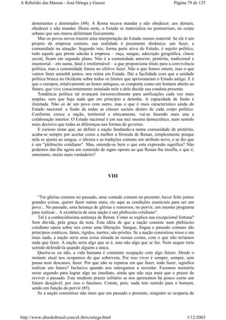 dominantes e dominados (84). A Roma tocava mandar e não obedecer; aos demais,
obedecer e não mandar. Desta sorte, o Estado se materializa no pomoerium, no corpo
urbano que uns muros delimitam fisicamente.
Mas os povos novos trazem uma interpretação do Estado menos material. Se ele é um
projeto de empresa comum, sua realidade é puramente dinâmica: um fazer, a
comunidade na atuação. Segundo isto, forma parte ativa do Estado, é sujeito político,
todo aquele que preste adesão à empresa – raça, sangue, adscrição geográfica, classe
social, ficam em segundo plano. Não é a comunidade anterior, pretérita, tradicional e
imemorial – em suma, fatal e irreformável – a que proporciona título para a convivência
política, mas a comunidade futura no efetivo fazer. Não o que fomos ontem, mas o que
vamos fazer amanhã juntos, nos reúne em Estado. Daí a facilidade com que a unidade
política brinca no Ocidente sobre todos os limites que aprisionaram o Estado antigo. E é
que o europeu, relativamente ao homo antiquus, se comporta como um homem aberto ao
futuro, que vive conscientemente instalado nele e dele decide sua conduta presente.
Tendência política tal avançará inexoravelmente para unificações cada vez mais
amplas, sem que haja nada que em princípio a detenha. A capacidade de fusão é
ilimitada. Não só de um povo com outro, mas o que é mais característico ainda do
Estado nacional: a fusão de todas as classes sociais dentro de cada corpo político.
Conforme cresce a nação, territorial e etnicamente, vai-se fazendo mais una a
colaboração interior. O Estado nacional é em sua raiz mesma democrático, num sentido
mais decisivo que todas as diferenças nas formas de governo.
E curioso notar que, ao definir a nação fundando-a numa comunidade de pretérito,
acaba-se sempre por aceitar como a melhor a fórmula de Renan, simplesmente porque
nela se ajunta ao sangue, o idioma e as tradições comuns um atributo novo, e se diz que
é um “plebiscito cotidiano”. Mas, entende-se bem o que esta expressão significa? Não
podemos dar-lhe agora um conteúdo de signo oposto ao que Renan lhe insufla, e que é,
entretanto, muito mais verdadeiro?
VIII
“Ter glórias comuns no passado, uma vontade comum no presente; haver feito juntos
grandes coisas, querer fazer outras mais; eis aqui as condições essenciais para ser um
povo... No passado, uma herança de glórias e remorsos; no porvir, um mesmo programa
para realizar... A existência de uma nação é um plebiscito cotidiano”.
Tal é a conhecidíssima sentença de Renan. Como se explica sua excepcional fortuna?
Sem dúvida, pela graça da nota. Esta idéia de que a nação consiste num plebiscito
cotidiano opera sobre nós como uma liberação. Sangue, língua e passado comuns são
princípios estáticos, fatais, rígidos, inertes; são prisões. Se a nação consistisse nisso e em
mais nada, a nação seria uma coisa situada às nossas costas, com o que não teríamos
nada que fazer. A nação seria algo que se é, mas não algo que se faz. Nem sequer teria
sentido defendê-la quando alguém a ataca.
Queira-se ou não, a vida humana é constante ocupação com algo futuro. Desde o
instante atual nos ocupamos do que sobrevem, Por isso viver é sempre, sempre, sem
pausa nem descanso, fazer. Por que não se reparou em que fazer, todo fazer, significa
realizar um futuro? Inclusive quando nos entregamos a recordar. Fazemos memória
neste segundo para lograr algo no imediato, ainda que não seja mais que o prazer de
reviver o passado. Este modesto prazer solitário se nos apresentou há pouco como um
futuro desejável; por isso o fazemos. Conste, pois: nada tem sentido para o homem,
senão em função do porvir (85).
Se a nação consistisse não mais que em passado e presente, ninguém se ocuparia de
Página 79 de 125A Rebelião das Massas - José Ortega y Gasset
1/12/2003http://www.ebooksbrasil.com/eLibris/ortega.html
 