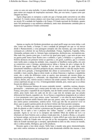 como os sons em uma melodia. A mera afinidade de ontem terá de esperar até amanhã
para entrar em erupção de inspirações nacionais. Mas, por seu turno, é quase certo que
chegará sua hora.
Agora chega para os europeus a sazão em que a Europa pode converter-se em idéia
nacional. E é muito menos utópico crer nisso hoje assim como o houvera sido vaticinar
no século XI a unidade da Espanha e da França. O Estado nacional do Ocidente, quanto
mais fiel permaneça a sua autêntica substância, tanto mais diretamente caminha para se
depurar num gigantesco Estado continental.
IX
Apenas as nações do Ocidente preenchem seu atual perfil surge em torno delas e sob
elas, como um fundo, a Europa. E esta a unidade de paisagem em que se vai mover
desde o Renascimento, e essa paisagem européia são elas mesmas, que sem adverti-lo
começam já a abstrair de sua belicosa pluralidade. França, Inglaterra, Espanha, Itália,
Alemanha, pelejam entre si, formam ligas contrapostas, desfazem-nas, recompõem-nas.
Mas tudo isso, guerra como paz, é conviver de igual para igual, o que nem na paz nem
na guerra pode nunca fazer Roma com o celtibero, o galo, o britânico e o germano. A
história destacou em primeiro termo as querelas e, em geral, a política, que é o terreno
mais tardio para a espiga da unidade; mas, enquanto se batalhava numa gleba, em cem
se comerciava com o inimigo, permutavam-se idéias e formas de arte e artigos da fé.
Dir-se-ia que aquele fragor de batalhas foi só uma tela atrás da qual tanto mais
tenazmente trabalhava a pacífica polipeira da paz, entretecendo a vida das nações hostis.
Em cada nova geração, a homogeneidade das almas se acrescentava. Se se quer mais
exatidão e mais cautela, diga-se deste modo: as almas francesas e inglesas e espanholas
eram, são e serão tão diferentes como se queira; mas possuem um mesmo plano ou
arquitetura psicológicos e, sobretudo, vão adquirindo um conteúdo comum. Religião,
ciência, direito, arte, valores sociais e eróticos vão sendo comuns. Ora bem: essas são as
coisas espirituais de que se vive. A homogeneidade redunda, pois, maior que se as almas
fossem de idêntico calibre.
Se hoje fizéssemos balanço de nosso conteúdo mental – opiniões, normas, desejos,
presunções –, notaríamos que a maior parte de tudo isso não vem para o francês de sua
França, nem para o espanhol de sua Espanha, mas do fundo comum europeu. Hoje, com
efeito, pesa muito mais em cada um de nós o que tem de europeu que sua porção
diferencial de francês, espanhol, etc. Se se fizesse a experiência imaginária de se reduzir
a viver puramente com o que somos, como “nacionais”, e em obra de mera fantasia se
extirpasse do homem médio francês tudo que usa, pensa, sente, em virtude de recepção
dos outros países continentais, sentiria terror. Veria que não lhe era possível viver só
disso; que as quatro quintas partes de seu haver íntimo são bens jacentes europeus.
Não se vislumbra que outra coisa de monta possamos fazer os que existimos neste
lado do planeta se não é realizar a promessa que há quatro séculos significa o vocábulo
Europa. Só se opõe a isso o prejuízo das velhas “nações”, a idéia de nação como
passado. Agora se vai ver se os europeus são também filhos da mulher de Lot e se
obstinam em fazer história com a cabeça virada para trás. A alusão a Roma, e, em geral,
ao homem antigo, serviu-nos de admoestação; é muito difícil que certo tipo de homem
abandone a idéia de Estado uma vez que ela se lhe encasquetou. Afortunadamente, a
idéia do Estado nacional que o europeu, apercebendo-se dela ou não, trouxe ao mundo,
não é a idéia erudita, filológica, que se lhe predicou.
Resumo agora a tese deste ensaio. Sofre hoje o mundo uma grave desmoralização,
que entre outros sintomas se manifesta por uma desatorada rebelião das massas, e tem
Página 82 de 125A Rebelião das Massas - José Ortega y Gasset
1/12/2003http://www.ebooksbrasil.com/eLibris/ortega.html
 