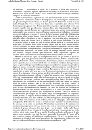 ao pacifismo...”, acrescentadas a seguir. Se é benévolo, o leitor não esquecerá o
destinatário. Dirigidas a ingleses, representam um esforço de acomodação a seus usos.
Renunciou-se nelas a todo “brilho” e vão escritas em estilo bastante pickwickiano,
composto de cautelas e eufemismos.
Tenha-se presente que a Inglaterra não é um povo de escritores mas de comerciantes,
de engenheiros e de homens piedosos. Soube por isso forjar uma língua e uma elocução
em que se trata principalmente de não dizer o que se diz, de insinuar e ainda mais de
iludir. O inglês não veio ao mundo para dizer, mas, ao contrário, para silenciar. Com
faces impassíveis, postos atrás de seus cachimbos, velam os ingleses alerta sobre seus
próprios segredos para que não escape nenhum. Isto é uma força magnífica, e importa
sobremaneira à espécie humana que se conserve intacto esse tesouro e essa energia de
taciturnidade. Mas, ao mesmo tempo, dificultam enormemente a inteligência com outros
povos, sobretudo com os nossos. O homem do Sul propende a ser gárrulo. A Grécia, que
nos educou, soltou nossas línguas e nos fez indiscretos a nativitate. O aticismo havia
triunfado sobre o laconismo, e para o ateniense viver era falar, dizer, esganiçar-se,
dando ao vento em formas claras e eufônicas a mais arcana intimidade. Por isso
divinizaram o dizer, o logos, ao qual atribuíam mágica potência, e a retórica acabou
sendo para a civilização antiga o que tem sido a física para nós nestes últimos séculos.
Sob esta disciplina, os povos românicos forjaram línguas complicadas, mas deliciosas,
de uma sonoridade, uma plasticidade e um garbo incomparáveis; línguas feitas à força
de palavreados infindáveis – em ágora e praça, em palanque, taberna e tertúlia. Daí que
nos sintamos sôfregos quando, aproximando-nos destes esplêndidos ingleses, os
ouvimos emitir a série de leves miados displicentes em que consiste seu idioma.
O tema do ensaio que segue é a incompreensão mútua em que caíram os povos do
Ocidente – quer dizer, povos que convivem desde sua infância. O fato é estupefaciente.
Porque a Europa foi sempre como uma casa da vizinhança, onde as famílias não vivem
nunca separadas, mas se misturam a toda hora sua doméstica existência. Estes povos que
agora se ignoram tão gravemente brincaram juntos quando eram crianças nos corredores
da grande mansão comum. Como puderam chegar a não se entender tão radicalmente? A
gênese de tão feia situação é longa e complexa. Para enunciar só um dos mil fios que
naquele fato se atam, advirta-se que o uso de se converterem uns povos em juizes dos
outros, de se desprezar e injuriar porque são diferentes, enfim, de se permitirem crer as
nações hoje poderosas que o estilo ou o “caráter” de um povo menor é absurdo porque é
bélica ou economicamente débil, são fenômenos que, se não erro, jamais se haviam
produzido até os últimos cinqüenta anos. Ao enciclopedista francês do século XVIII,
não obstante sua petulância e sua escassa ductilidade intelectual, apesar de supor-se
dono da verdade absoluta, não se lhe ocorria desdenhar um povo “inculto” e
depauperado como a Espanha. Quando alguém o fazia, o escândalo que provocava era
prova de que o homem normal de então não via, como um parvenu, nas diferenças de
poderio diferença de nível humano. Pelo contrário: é o século das viagens cheias de
curiosidade amável e prazenteira pela divergência do próximo. Este foi o sentido do
cosmopolitismo que coagula no seu último terço. O cosmopolitismo de Fergusson,
Herder, Goethe – é o oposto do atual “internacionalismo”. Nutre-se não da exclusão das
diferenças nacionais, mas, pelo contrário, de entusiasmo por elas. Busca a pluralidade de
formas vitais com vistas não à sua anulação, mas à sua integração. Lema dele foram
estas palavras de Goethe: “Só todos os homens vivem o humano”. O romanticismo que
lhe sucedeu não é senão sua exaltação. O romântico enamorava-se dos outros povos
precisamente porque eram outros, e no uso mais exótico e incompreensível suspeitava
mistérios de grande sabedoria. E o caso é que – em princípio – tinha razão. É, por
exemplo, indubitável que o inglês de hoje, hermetizado pela consciência de seu poder
político, não é muito capaz de ver o que há de cultura refinada, sutilíssima e de alto
alcance nessa ocupação – que a ele lhe parece a exemplar desocupação de “tomar sol” a
que o castiço espanhol sói dedicar-se conscientemente. Ele crê, porventura, que o
unicamente civilizado é vestir umas bombachas e dar pancadas numa bolinha com uma
vara, operação que habitualmente se dignifica denominando-a de “golf”.
Página 88 de 125A Rebelião das Massas - José Ortega y Gasset
1/12/2003http://www.ebooksbrasil.com/eLibris/ortega.html
 