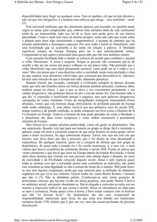 disponibilidade para fingir ser qualquer coisa. Tem só apetites, crê que só tem direitos e
não crê que tem obrigações: é o homem sem nobreza que obriga – sine nobilitate – snob.
(5)
Este universal snobismo, que tão claramente aparece, por exemplo, no operário atual,
cegou as almas para compreender que, embora toda estrutura dada da vida continental
tenha de ser transcendida, tudo isso há de se fazer sem perda grave de sua interior
pluralidade. Como o snob está vazio de destino próprio, como não sabe que existe sobre
o planeta para fazer algo determinado e impermutável, é incapaz de entender que há
missões particulares e mensagens especiais. Por essa razão é hostil ao liberalismo, com
uma hostilidade que se assemelha à do surdo em relação à palavra. A liberdade
significou sempre na Europa franquia para ser o que autenticamente somos.
Compreende-se que aspire a prescindir dela quem sabe que não tem autêntico mister.
Com estranha facilidade todo o mundo se colocou de acordo para combater e injuriar
o velho liberalismo. A coisa é suspeita. Porque as pessoas não costumam pôr-se de
acordo a não ser em coisas um pouco velhacas ou um pouco tolas. Não pretendo que o
velho liberalismo seja uma idéia plenamente razoável: como pode ser se é velho e se é
ismo! Mas sim penso que é uma doutrina sobre a sociedade muito mais profunda e clara
do que supõem seus detratores coletivistas, que começam por desconhecê-lo. Ademais,
há nele uma intuição do que a Europa tem sido, altamente perspicaz.
Quando Guizot, por exemplo, contrapõe a civilização européia às demais fazendo
notar que nela não triunfou nunca em forma absoluta nenhum princípio, nenhuma idéia,
nenhum grupo ou classe, e que a isso se deve o seu crescimento permanente e seu
caráter progressivo, não podemos deixar de pôr o ouvido atento (6). Este homem sabe o
que diz. A expressão é insuficiente porque é negativa, mas suas palavras chegam-nos
carregadas de visões imediatas. Como do mergulhador emergente transcendem olores
abismais, vemos que este homem chega efetivamente do profundo passado da Europa
onde soube submergir. É, com efeito, incrível que nos primeiros anos do século XIX,
tempo retórico e de grande confusão, se tenha composto um livro como a Histoire de la
Civilisation en Europe. Todavia o homem de hoje pode aprender ali como a liberdade e
o pluralismo são duas coisas recíprocas e como ambas constituem a permanente
entranha da Europa.
Mas Guizot teve sempre péssima publicidade, como em geral, os doutrinários. Não
me surpreendo. Quando vejo que para um homem ou grupo se dirige fácil e insistente o
aplauso, surge em mim a veemente suspeita de que nesse homem ou nesse grupo, talvez
junto a dotes excelentes, há algo sobremodo impuro. Talvez isto seja um erro em que
incorro, mas devo dizer que não o procurei, que o foi dentro de mim decantando a
experiência. De qualquer maneira, quero ter a coragem de afirmar que este grupo de
doutrinários, de quem todo o mundo riu e fez mofas truanescas, é, a meu ver, o mais
valioso que houve na política do continente durante o século XIX. Foram os únicos que
viram claramente o que havia que fazer na Europa depois da Grande Revolução, e foram
além disso homens que criaram em suas pessoas uma atitude digna e distante, no meio
da rusticidade e da frivolidade crescente daquele século. Rotas e sem vigência quase
todas as normas com que a sociedade presta uma continência ao indivíduo, não podia
este constituir-se uma dignidade se não a extraía do fundo de si mesmo. Mal pode fazer-
se isso sem alguma exageração, ainda que seja somente para se defender do abandono
orgiástico em que vivia seu contorno. Guizot soube ser, como Buster Keaton, o homem
que não ri (7). Não se abandona jamais. Condensam-se nele várias gerações de
protestantes nimeses que haviam vivido em alerta perpétuo, sem poder flutuar à deriva
no ambiente social, sem poder abandonar-se. Havia chegado a converter-se neles em um
instinto a impressão radical de que existir é resistir, fincar os calcanhares no chão para
se opor à correnteza. Numa época como a nossa, é bom tomar contacto com os homens
que não “se deixam levar”. Os doutrinários são um caso excepcional de
responsabilidade intelectual; quer dizer, do que mais tem faltado aos intelectuais
europeus desde 1750, defeito que é, por sua vez, uma das causas profundas do presente
desconcerto
Página 9 de 125A Rebelião das Massas - José Ortega y Gasset
1/12/2003http://www.ebooksbrasil.com/eLibris/ortega.html
 
