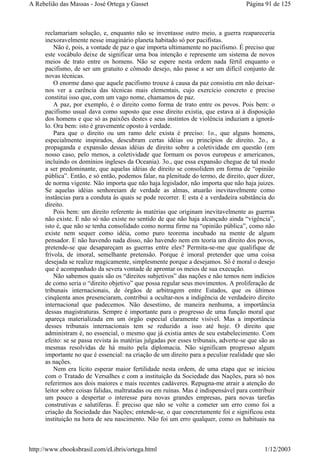 reclamariam solução, e, enquanto não se inventasse outro meio, a guerra reapareceria
inexoravelmente nesse imaginário planeta habitado só por pacifistas.
Não é, pois, a vontade de paz o que importa ultimamente no pacifismo. É preciso que
este vocábulo deixe de significar uma boa intenção e represente um sistema de novos
meios de trato entre os homens. Não se espere nesta ordem nada fértil enquanto o
pacifismo, de ser um gratuito e cômodo desejo, não passe a ser um difícil conjunto de
novas técnicas.
O enorme dano que aquele pacifismo trouxe à causa da paz consistiu em não deixar-
nos ver a carência das técnicas mais elementais, cujo exercício concreto e preciso
constitui isso que, com um vago nome, chamamos de paz.
A paz, por exemplo, é o direito como forma de trato entre os povos. Pois bem: o
pacifismo usual dava como suposto que esse direito existia, que estava aí à disposição
dos homens e que só as paixões destes e seus instintos de violência induziam a ignorá-
lo. Ora bem: isto é gravemente oposto à verdade.
Para que o direito ou um ramo dele exista é preciso: 1o., que alguns homens,
especialmente inspirados, descubram certas idéias ou princípios de direito. 2o., a
propaganda e expansão dessas idéias de direito sobre a coletividade em questão (em
nosso caso, pelo menos, a coletividade que formam os povos europeus e americanos,
incluindo os domínios ingleses da Oceania). 3o., que essa expansão chegue de tal modo
a ser predominante, que aquelas idéias de direito se consolidem em forma de “opinião
pública”. Então, e só então, podemos falar, na plenitude do termo, de direito, quer dizer,
de norma vigente. Não importa que não haja legislador, não importa que não haja juizes.
Se aquelas idéias senhoreiam de verdade as almas, atuarão inevitavelmente como
instâncias para a conduta às quais se pode recorrer. E esta é a verdadeira substância do
direito.
Pois bem: um direito referente às matérias que originam inevitavelmente as guerras
não existe. E não só não existe no sentido de que não haja alcançado ainda “vigência”,
isto é, que não se tenha consolidado como norma firme na “opinião pública”, como não
existe nem sequer como idéia, como puro teorema incubado na mente de algum
pensador. E não havendo nada disso, não havendo nem em teoria um direito dos povos,
pretende-se que desapareçam as guerras entre eles? Permita-se-me que qualifique de
frívola, de imoral, semelhante pretensão. Porque é imoral pretender que uma coisa
desejada se realize magicamente, simplesmente porque a desejamos. Só é moral o desejo
que é acompanhado da severa vontade de aprontar os meios de sua execução.
Não sabemos quais são os “direitos subjetivos” das nações e não temos nem indícios
de como seria o “direito objetivo” que possa regular seus movimentos. A proliferação de
tribunais internacionais, de órgãos de arbitragem entre Estados, que os últimos
cinqüenta anos presenciaram, contribui a ocultar-nos a indigência de verdadeiro direito
internacional que padecemos. Não desestimo, de maneira nenhuma, a importância
dessas magistraturas. Sempre é importante para o progresso de uma função moral que
apareça materializada em um órgão especial claramente visível. Mas a importância
desses tribunais internacionais tem se reduzido a isso até hoje. O direito que
administram é, no essencial, o mesmo que já existia antes de seu estabelecimento. Com
efeito: se se passa revista às matérias julgadas por esses tribunais, adverte-se que são as
mesmas resolvidas de há muito pela diplomacia. Não significam progresso algum
importante no que é essencial: na criação de um direito para a peculiar realidade que são
as nações.
Nem era lícito esperar maior fertilidade nesta ordem, de uma etapa que se iniciou
com o Tratado de Versalhes e com a instituição da Sociedade das Nações, para só nos
referirmos aos dois maiores e mais recentes cadáveres. Repugna-me atrair a atenção do
leitor sobre coisas falidas, maltratadas ou em ruínas. Mas é indispensável para contribuir
um pouco a despertar o interesse para novas grandes empresas, para novas tarefas
construtivas e salutíferas. É preciso que não se volte a cometer um erro como foi a
criação da Sociedade das Nações; entende-se, o que concretamente foi e significou esta
instituição na hora de seu nascimento. Não foi um erro qualquer, como os habituais na
Página 91 de 125A Rebelião das Massas - José Ortega y Gasset
1/12/2003http://www.ebooksbrasil.com/eLibris/ortega.html
 