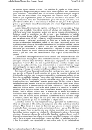 só mantêm alguns contatos externos. Esta metáfora de jogador de bilhar deveria
desesperar ao bom pacifista, porque, como o bilhar, não nos promete mais eventualidade
que a “carambola”. Corrijamo-la, pois. Em vez de nos afigurarmos as nações européias
como uma série de sociedades livres, imaginemos uma sociedade única – a Europa –,
dentro da qual se produziram grumos ou núcleos de condensação mais intensa. Esta
figura corresponde muito mais aproximadamente que a outra ao que, com efeito, foi a
convivência ocidental. Não se trata com isso de desenhar um ideal, mas de dar expressão
gráfica ao que realmente foi desde a sua iniciação, após a morte do período romano, essa
convivência (94).
A convivência, tão somente, não significa sociedade, viver em sociedade ou formar
parte de uma sociedade. Convivência implica só relações entre indivíduos. Mas não
pode haver convivência duradoura e estável sem que se produza automaticamente o
fenômeno social por excelência, que são os usos – usos intelectuais ou “opinião
pública”, usos de técnica vital ou “costumes”, usos que dirigem a conduta ou “moral”,
usos que a imperam ou “direito” –. O caráter geral do uso consiste em ser uma norma do
comportamento – intelectual, sentimental ou físico que se impõe aos indivíduos,
queiram ou não queiram. O indivíduo poderá, por sua conta e risco, resistir ao uso; mas
precisamente este esforço de resistência demonstra melhor que nada a realidade coactiva
do uso, o que chamaremos sua “vigência”. Pois bem: uma sociedade é um conjunto de
indivíduos que mutuamente se sabem submetidos à vigência de certas opiniões e
avaliações. Segundo isto, não há sociedade sem a vigência efetiva de certa concepção do
mundo, a qual atua como uma última instância a que se pode recorrer em casos de
conflito.
A Europa tem sido sempre um âmbito social unitário, sem fronteiras absolutas nem
descontinuidades, porque jamais faltou esse fundo ou tesouro de “vigências coletivas” –
convicções comuns e tábuas de valores – dotadas dessa força coactiva tão estranha em
que consiste “o social”. Não seria nada exagerado dizer que a sociedade européia existe
antes que as nações européias, e que estas nasceram e se desenvolveram no regaço
maternal daquela. Os ingleses podem ver isto com alguma clareza no livro do Dawson:
The Making of Europe. Introduction to the History of European Society.
Entretanto, o livro de Dawson é insuficiente. Está escrito por uma mente alerta e ágil,
mas que não se liberou de modo completo do arsenal de conceitos tradicionais na
historiografia, conceitos mais ou menos melodramáticos e míticos que ocultam, em vez
de revelar, as realidades históricas. Poucas coisas contribuiriam a apaziguar o horizonte
como uma história da sociedade européia, entendida como acabo de apontar; uma
história realista, sem “idealizações”. Mas este assunto nunca foi visto, porque as formas
tradicionais da ótica histórica tapavam esta realidade unitária que chamei, sensu stricto,
“sociedade européia” e a suplantavam por um plural – as nações –, como, por exemplo,
aparece no título de Ranke: História dos povos germânicos e românicos. A verdade é
que esses povos em plural flutuam como ludiões dentro do único espaço social que é a
Europa: “nele se movem, vivem e são”. A história que eu postulo nos contaria as
vicissitudes desse espaço humano e nos faria ver como seu índice de socialização
variou; como, em ocasiões, desceu gravemente fazendo temer a cisão radical da Europa
e, sobretudo, como a dose de paz em cada época esteve na razão direta desse índice.
Este último aspecto é o que mais nos importa para as aflições atuais.
A realidade histórica ou, mais vulgarmente dito, o que sucede no mundo humano,
não é um amontoado de fatos soltos, mas que possui uma estrita anatomia e uma clara
estrutura. Mais: talvez é o único no Universo que tem por si mesmo estrutura,
organização. Tudo o mais por exemplo, os fenômenos físicos – carece dela. São fatos
soltos aos quais o físico tem que inventar uma estrutura imaginária. Mas essa anatomia
da realidade histórica necessita ser estudada. Os editoriais dos jornais e os discursos de
ministros e demagogos não nos dão notícia dela. Quando a estudamos bem, é possível
diagnosticar com certa precisão o lugar ou estrato do corpo histórico onde a enfermidade
radica. Havia no mundo uma amplíssima e potente sociedade – a sociedade européia –.
A foro de sociedade, estava constituída por uma ordem básica devido à eficiência de
Página 95 de 125A Rebelião das Massas - José Ortega y Gasset
1/12/2003http://www.ebooksbrasil.com/eLibris/ortega.html
 