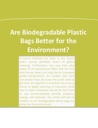 Are Biodegradable Plastic
Bags Better for the
Environment?
If you’ve followed the news in the recent
years, you’ve definitely heard of global
warming. Furthermore, you may have also
heard of the greenhouse effect and the fact
that the sea levels are rising due to increased
global temperatures. It’s evident that men
and women from all across the world need to
get their act together to minimize the serious
threat of global warming to humanity. With
that in mind, Australians should do their best
to use environmentally friendly products,
energy, and materials. This article will look at
whether or not biodegradable plastic bags are
better for the environment.
 