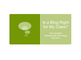 Is a Blog Right
for My Class?
Amy Goodloe
Teaching with Technology
Fall 2013

 