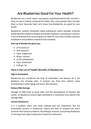 Are Blueberries Good For Your Health?
Blueberries are a small, sweet, and popular Superfood packed with nutrition’s.
They are low in calories and good for health. Also, many people often consider
them as their favourite food. Let’s know how blueberries are good for your
health.
Blueberries contains flavonoids called anthocyanin which provides immense
health benefits related to lifestyle and health conditions. According to research,
it has contributed that consuming berries daily for more than 4 weeks improves
metabolism and problems related to low metabolic.
One cup of blueberries gives you:
 24 % vitamin C
 36% vitamin K
 9 gm. magnesium
 84 gm. calories
 21.45 carbohydrate
 0 gm. cholesterol
 0.49 gm. fat
Here is the List of Health Benefits of Blueberries:
High in Antioxidant
Blueberries are considered the king of antioxidant and because of it the
blueberry has amazing color. It protects you from free radicals, stops
contributing to earlier aging and cancer likes diseases.
Reduce DNA Damage
Damage of DNA leads to grow older and the development of diseases like
cancer. As Blueberry contains high antioxidants it neutralizes free radicals that
damage DNA.
Control Cholesterol
It is a problem when your body oxidized bad LDL cholesterol. But the
antioxidants present in blueberries reduce the level of oxidized LDL which
prevents heart disease problems. According to research, consuming blueberries
in morning meal reduce oxidization of bad LDL cholesterol.
 