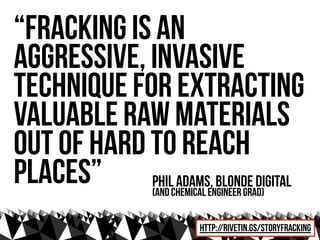 “Fracking is an
aggressive, invasive
technique for extracting
valuable raw materials
out of hard to reach
places” phil adams, Blonde digital
                (and Chemical Engineer grad)


                           http://rivetin.gs/storyfracking
 