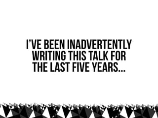 I’ve been inadvertently
  writing this talk for
  the last five years...
 