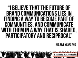 “I believe that the future of
  brand communications lies in
 finding a way to become part of
 communities, and communicate
with them in a way that is shared,
  participatory and reciprocal”
                         me, five years ago

                       http://rivetin.gs/communis
 