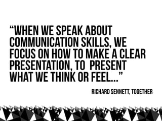 “when we speak about
communication skills, we
focus on how to make a clear
presentation, to present
what we think or feel...”
                Richard sennett, Together
 