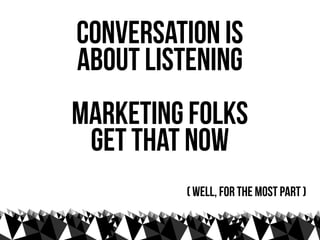 conversation is
about listening
marketing folks
 get that now
         ( well, for the most part )
 