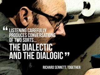 “   listening carefully
    produces conversations
    of two sorts...
    the dialectic
    and the dialogic
                                 ”
                   Richard sennett, Together
 