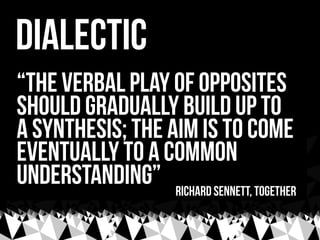 dialectic
“the verbal play of opposites
should gradually build up to
a synthesis; the aim is to come
eventually to a common
understanding” Richard sennett, Together
 