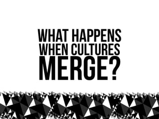 what happens
when cultures
merge?
 