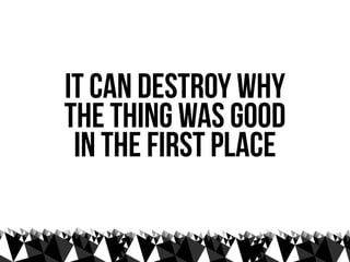 it can destroy why
the thing was good
 in the first place
 
