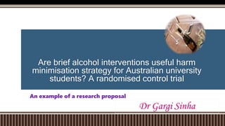 Are brief alcohol interventions useful harm
minimisation strategy for Australian university
students? A randomised control trial
An example of a research proposal
Dr Gargi Sinha
 