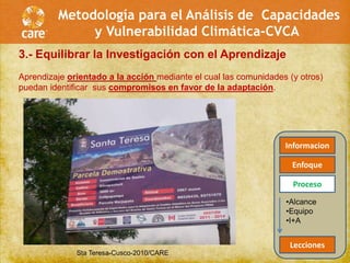 Metodología para el Análisis de Capacidades
              y Vulnerabilidad Climática-CVCA
3.- Equilibrar la Investigación con el Aprendizaje
Aprendizaje orientado a la acción mediante el cual las comunidades (y otros)
puedan identificar sus compromisos en favor de la adaptación.




                                                                  Informacion

                                                                    Enfoque

                                                                    Proceso
                                                                  •Alcance
                                                                  •Equipo
                                                                  •I+A


                                                                   Lecciones
              Sta Teresa-Cusco-2010/CARE
 