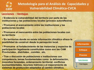 Metodología para el Análisis de Capacidades y
                    Vulnerabilidad Climática-CVCA
Lecciones : Ventajas
Evidencia la vulnerabilidad del territorio por parte de las
instituciones y las poblaciones locales (proceso autoreflexivo)
Promueve el acercamiento entre las instituciones y las
poblaciones locales
Promueve el reencuentro entre las poblaciones locales con
su territorio
En territorios donde no existe información climática ofrece la
posibilidad de construir desde la percepción local.
                                                                  Información
Promueve el fortalecimiento de las instancias y espacios de
participación legalmente constituidos como son las CAM             Enfoque
Provinciales , distritales , comités , etc.
                                                                   Proceso
Trae a discusión de poblaciones e instituciones con
competencia, temas fundamentales como la deforestación,            Lecciones
incendios forestales, ordenamiento territorial, conflictos
socioambientales, recursos hídricos y el mejoramiento de           •Ventajas
sistemas de producción adaptados al cambio climático.
 