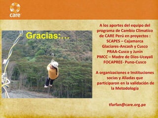 A los aportes del equipo del
            programa de Cambio Climatico
Gracias:…    de CARE Perú en proyectos :
                 SCAPES – Cajamarca
               Glaciares-Ancash y Cusco
                  PRAA-Cusco y Junín
            PMCC – Madre de Dios-Ucayali
                FOCAPREE- Puno-Cusco

            A organizaciones e Instituciones
                  socias y Aliadas que
            participaron en la validación de
                    la Metodología


                   tfarfan@care.org.pe
 