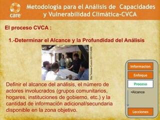 Metodología para el Análisis de Capacidades
             y Vulnerabilidad Climática-CVCA

El proceso CVCA :

 1.-Determinar el Alcance y la Profundidad del Análisis




                                    Sta Teresa-Cusco-2011/CARE
                                                                 Informacion

                                                                  Enfoque

Definir el alcance del análisis, el número de                     Proceso
actores involucrados (grupos comunitarios,                       •Alcance
hogares, instituciones de gobierno, etc.) y la
cantidad de información adicional/secundaria
disponible en la zona objetivo.                                   Lecciones
 