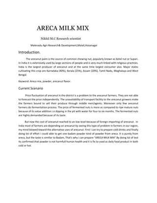 ARECA MILK MIX
Nikhil M.C Research scientist
Malenadu Agri-Research& Development,Malali,Hosanagar
Introduction.
The arecanut palm is the source of common chewing nut, popularly known as betel nut or Supari.
In India it is extensively used by large sections of people and is very much linked with religious practices.
India is the largest producer of arecanut and at the same time largest consumer also. Major states
cultivating this crop are Karnataka (40%), Kerala (25%), Assam (20%), Tamil Nadu, Meghalaya and West
Bengal.
Keyword: Areca mix, powder, arecanut flavor.
Current Scenario
Price fluctuation of arecanut in the district is a problem to the arecanut farmers. They are not able
to forecast the price independently. The unavailability of transport facility to the arecanut growers make
the farmers bound to sell their produce through middle men/agents. Moreover only few arecanut
farmers do fermentation process. The price of fermented nuts is more as compared to ripe mature nuts
because of its value addition i.e dipping in the pit with water for four to six months. The fermented nuts
are highly demanded because of its taste.
But now the cost of arecanut reached to an low level because of foreign importing of arecanut . In
India most of farmers are depending on arecanut by seeing this type of problem in farmers in our region,
my mind blowed toward the alternative uses of arecanut. First I can try to prepare cold drinks and finally
doing lot of effort i could able to get one badam powder kind of powder from areca. It is purely from
areca, but the taste is simillar to Badam, That's why i can prepare "ARECA MILK MIX".By doing lot of test
its confirmed that powder is not harmfull human health and it is fix to used as daily food product in both
cold or hot.
 