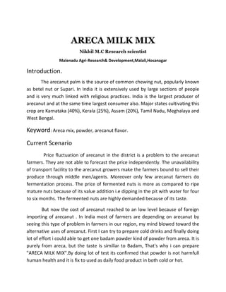 ARECA MILK MIX
Nikhil M.C Research scientist
Malenadu Agri-Research& Development,Malali,Hosanagar
Introduction.
The arecanut palm is the source of common chewing nut, popularly known
as betel nut or Supari. In India it is extensively used by large sections of people
and is very much linked with religious practices. India is the largest producer of
arecanut and at the same time largest consumer also. Major states cultivating this
crop are Karnataka (40%), Kerala (25%), Assam (20%), Tamil Nadu, Meghalaya and
West Bengal.
Keyword: Areca mix, powder, arecanut flavor.
Current Scenario
Price fluctuation of arecanut in the district is a problem to the arecanut
farmers. They are not able to forecast the price independently. The unavailability
of transport facility to the arecanut growers make the farmers bound to sell their
produce through middle men/agents. Moreover only few arecanut farmers do
fermentation process. The price of fermented nuts is more as compared to ripe
mature nuts because of its value addition i.e dipping in the pit with water for four
to six months. The fermented nuts are highly demanded because of its taste.
But now the cost of arecanut reached to an low level because of foreign
importing of arecanut . In India most of farmers are depending on arecanut by
seeing this type of problem in farmers in our region, my mind blowed toward the
alternative uses of arecanut. First I can try to prepare cold drinks and finally doing
lot of effort i could able to get one badam powder kind of powder from areca. It is
purely from areca, but the taste is simillar to Badam, That's why i can prepare
"ARECA MILK MIX".By doing lot of test its confirmed that powder is not harmfull
human health and it is fix to used as daily food product in both cold or hot.
 