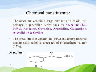 Chemical constituents:
• The areca nut contain a large number of alkaloid that
belongs to piperidine series such as Arecoline (0.1-
0.5%), Arecaine, Guvacine, Arecaidine, Guvacoline,
Arecolidine & choline.
• The areca nut also contain fat (14%) and amorphous red
tannins (also called as areca red of phlobaphene nature)
(15%).
Arecoline
18
 